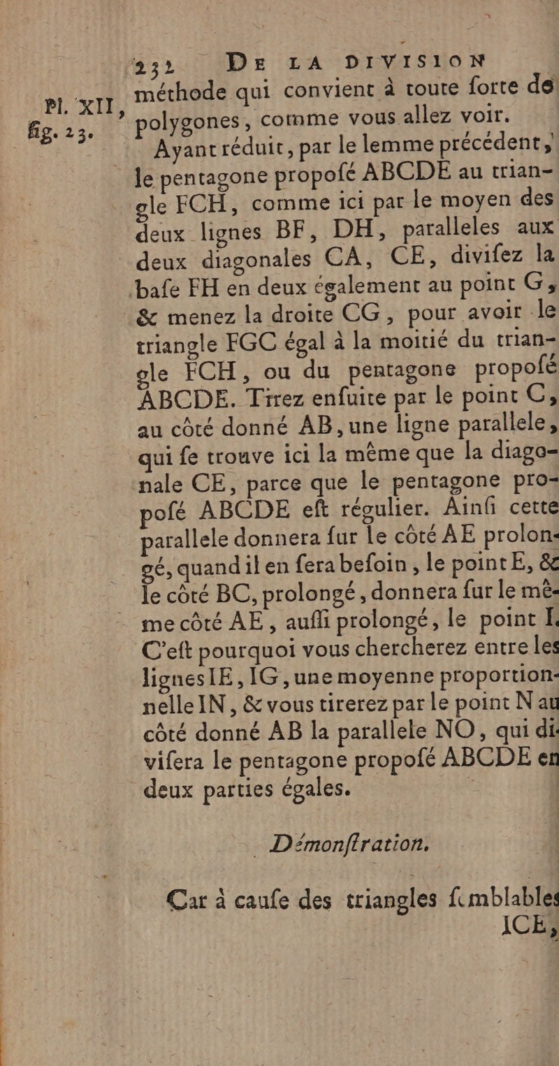 PL XII fig. 2 3e 232 DE LA DIVISION méthode qui convient à toute forte del polygones, comme vous allez voir. Ayantréduit, par le lemme précédent, le FCH, comme ici par le moyen des deux lignes BF, DH, paralleles aux deux diagonales CA, CE, divifez la &amp; menez la droite CG, pour avoir le triangle FGC égal à la moitié du trian- le FCH, ou du pentagone propofé ABCDE. Tirez enfuite par le point OC, au côté donné AB , une ligne parallele, qui fe trouve ici la même que la diago= nale CE, parce que le pentagone pro: pofé ABCDE eft réoulier. Ainf cette parallele donnera fur Le côté AE prolon: gé, quandilen fera befoin , le pointE, &amp; le côté BC, prolongé , donnera fur le mé: ligneslE, IG ,une moyenne proportion: nelleIN, &amp; vous tirerez par le point N au côté donné AB la parallele NO, qui di vifera le pentagone propofé ABCDE er deux parties égales. ; | - Démonftration, Car à caufe des triangles femblable: ICE,