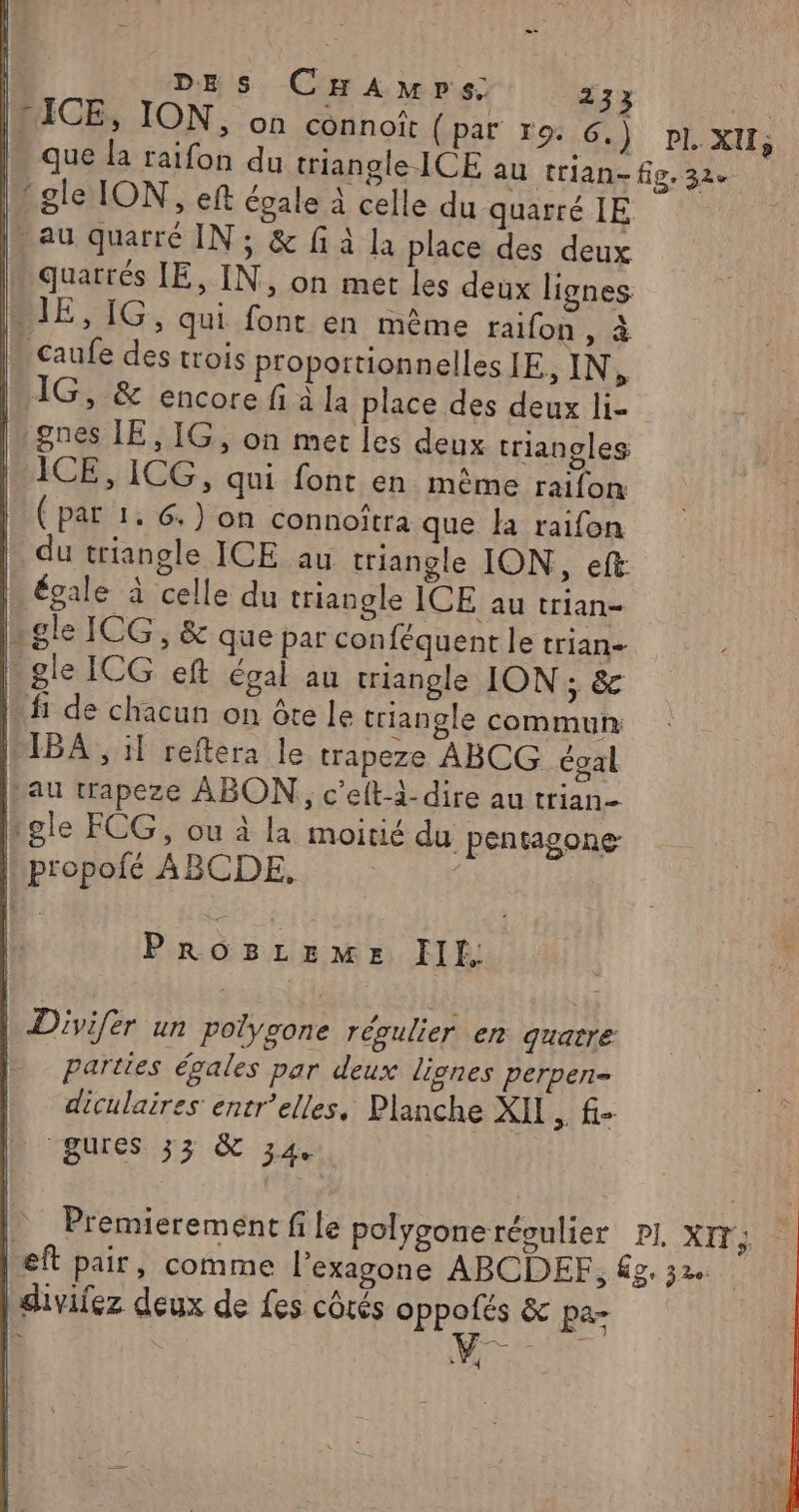 DES CHAmps: 233 de WUICE, ION, on connoît (par ro. Ou: DE XU; que la raifon du triangle ICE au trian- fig. 32e | gle ION, eft égale à celle du quarrélE . au quarré IN; &amp; fi à la place des deux quattés IE, IN, on met les deux lignes BIE, IG, qui font en même raifon , à | caufe des trois proportionnelles IE, IN, 1G, &amp; encore fi à la place des deux li- gnes IE, IG, on met les deux triangles M ICE, ICG, qui font en même raifon ( par 1. 6. ) on connoîtra que la raifon du triangle ICE au triangle ION, eft | égale à celle du triangle ICE au trian- gle ICG, &amp; que par con féquent le trian- gle ICG eft égal au triangle ION ; &amp; ù fi de chacun on ôte le triangle commun LIBA , il reftera le trapeze ABCG égal Lau trapeze ABON,, c'eft--dire au trian- tgle FCG, ou à la moitié du pentagone | propofé ABCDE, | TRE AMENER € FIEF. | Divifér un polygone régulier en quatre parties égales par deux lignes perpen- diculaires entr’elles, Planche XII , f- gures 33 &amp; 34. _ Premierement file polygoneréoulier pl. XIT,; left pair, comme l’exagone ABCDEF, fg. 32 | divifez deux de fes côtés oppofés &amp; pa