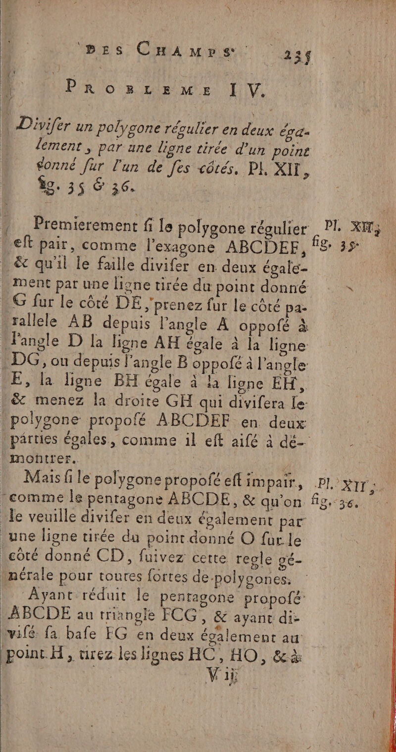 bEs CHAmMprs. 234 LÉ Ÿ: , | à PrRozmLzLEemME I V. | | Divifer ur polygone régulier en deux éga- lement , par une ligne tirée d’un poine sonné fur l'un de fes côtés, PI, XII , Îg. 35 &amp; 36: | 4 _Premierement f le polygone régulier Pl. XI; . ef pair, comme l’exagone ABCDEF, f8 35 . &amp; qu'il le faille divifer en deux égale- … Ment par une ligne tirée du point donné G fur le côté DE ;'prenez fur le côté pa- rallele AB depuis l'angle A oppolé à Fangle D la ligne AH égale à la ligne DG, on depuis l’angle B oppofé à l'angle E, la ligne BH égale à la ligne EH, &amp; menez la droite GH qui divifera le - polygone propofé ABCDEF en deux . pâruies évales, comme il eft aifé à dé- montrer. | Dan “HO Mais fi le polygone propofé eft impair, .PI. 'XITE “comme le pentagone ABCDE,, &amp; qu'on fig, &lt; gg 0 Je veuille divifer en deux également par _une lione tirée du point donné O fürle côté donné CD, fuivez cette regle gé- _nérale pour toutes fortes de-polycones: Ayant réduit le pentagone propofé -ABCDE au triangle FCG, &amp; ayanc di- vifé fa bafe FG en deux également au: point. H, urez les lipnes HAE , da Vi