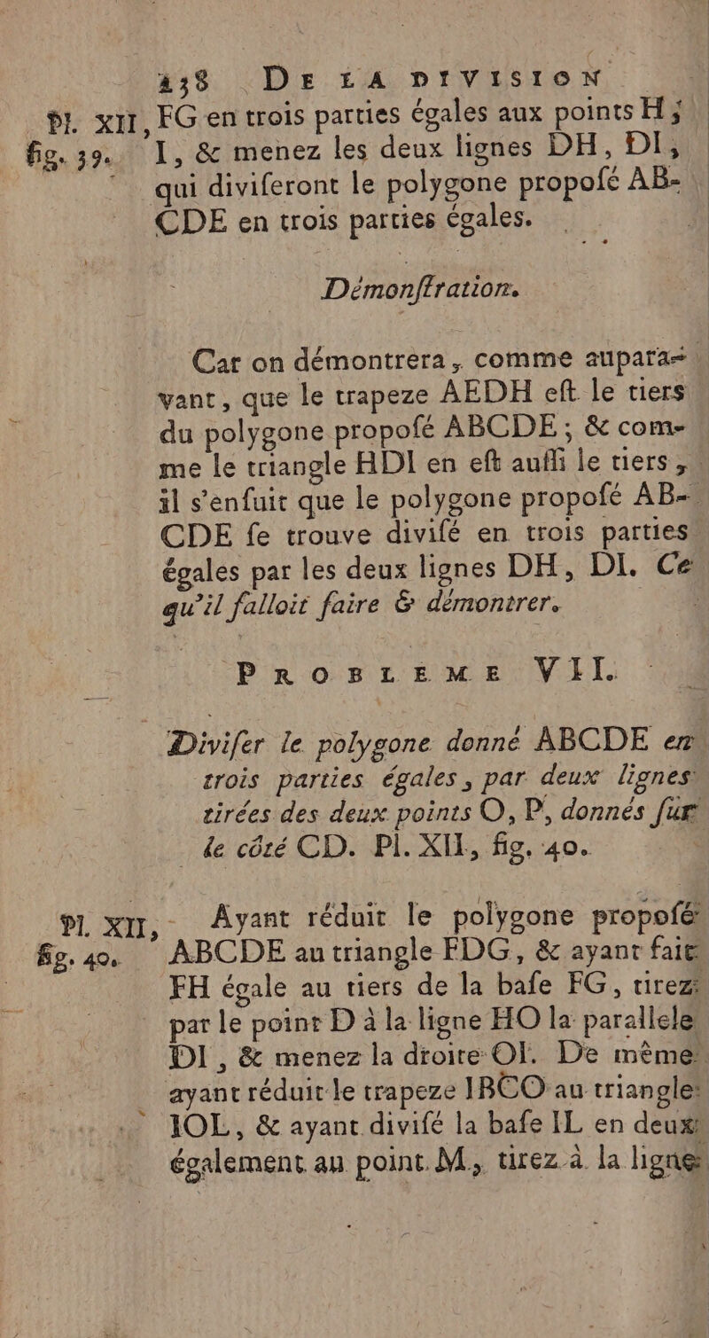 fige 39. Ép, 40 438 DE LA prviston EGen trois parties égales aux points H} I, &amp; menez les deux lignes DH, DI, qui diviferont le polygone propofe AB: \ CDE en trois parties égales. ñ Démonffratior. Car on démontrera, comme aupara= vant, que le trapeze AEDH eft le tiers du polygone propofé ABCDE ; &amp; com- me le triangle HDI en eft aufli le tiers , il s'enfuit que le polygone propofé AB-, CDE fe trouve divifé en trois parties. égales par les deux lignes DH, DI. Ce qu’il falloit faire &amp; démontrer. DS Pro MT EU VII. Divifer le polygone donné ABCDE en crois parties égales, par deux lignes: tirées des deux points O, P, donnés [ur . de côté CD. PI. XIE, fig, 40. | Ayant réduit le polygone propofés ABCDE au triangle FDG, &amp; ayant fait FH égale au tiers de la bafe FG, tirez” par le point D à la ligne HO la paralleles DI , &amp; menez la droite OI. De mème” ayant réduit le trapeze IRCO au triangle: également au point. M, tirez à la lignes