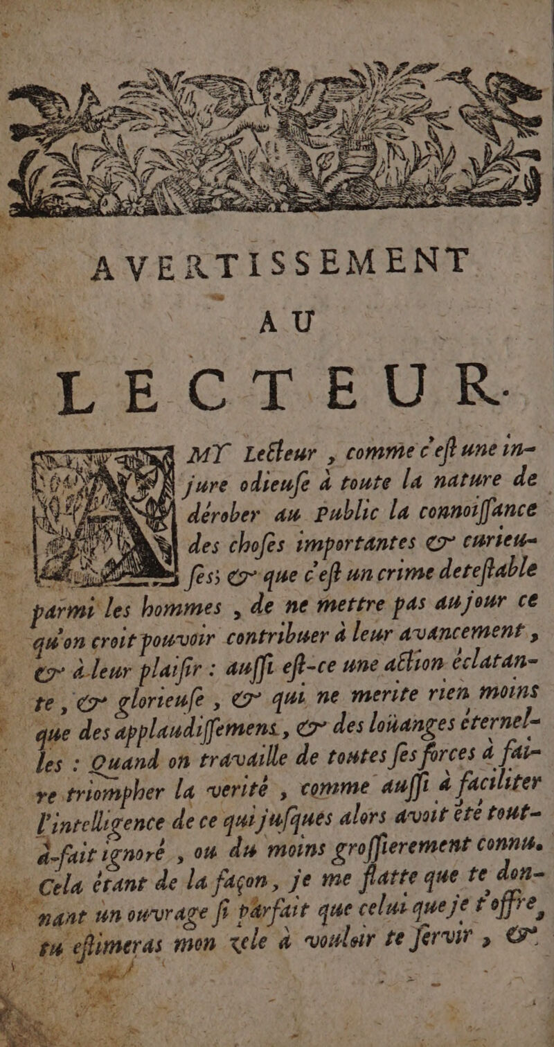 À per VON jure odieufe à toute la nature de . Ke dérober au public La connoiffance nE” des chofes importantes © curieu- V4 es MES Jess c'que c'ef un crime detefia le parmi les hommes, de ne mettre pas anjour ce quoncroit pourvoir contribuer à leur avancement, … © leur plaifir : auf] eft-ce une aëlion éclatan- re glorteufe , € qui ne merite rien Moins ê que des applaudifemens, des loñanges crernel- © des : Quand on travaille de toutes fes forces à fai- +etriompher la werité , comme auf]i 4 faciliter l'inrelligence de ce qui jufques alors avoit ête tout à-fait 1gnoré , 04 du moins groffierement conne + cela érant de la façon, je me flatte que te don ; à ro à ÿ : » de . ù à nant unowvrage Î} parfait que celui queje foffre, #4 efameras mon xele à voler te Jervir &gt;»  4 Hu 7. { ; « 17 TNT, sf …