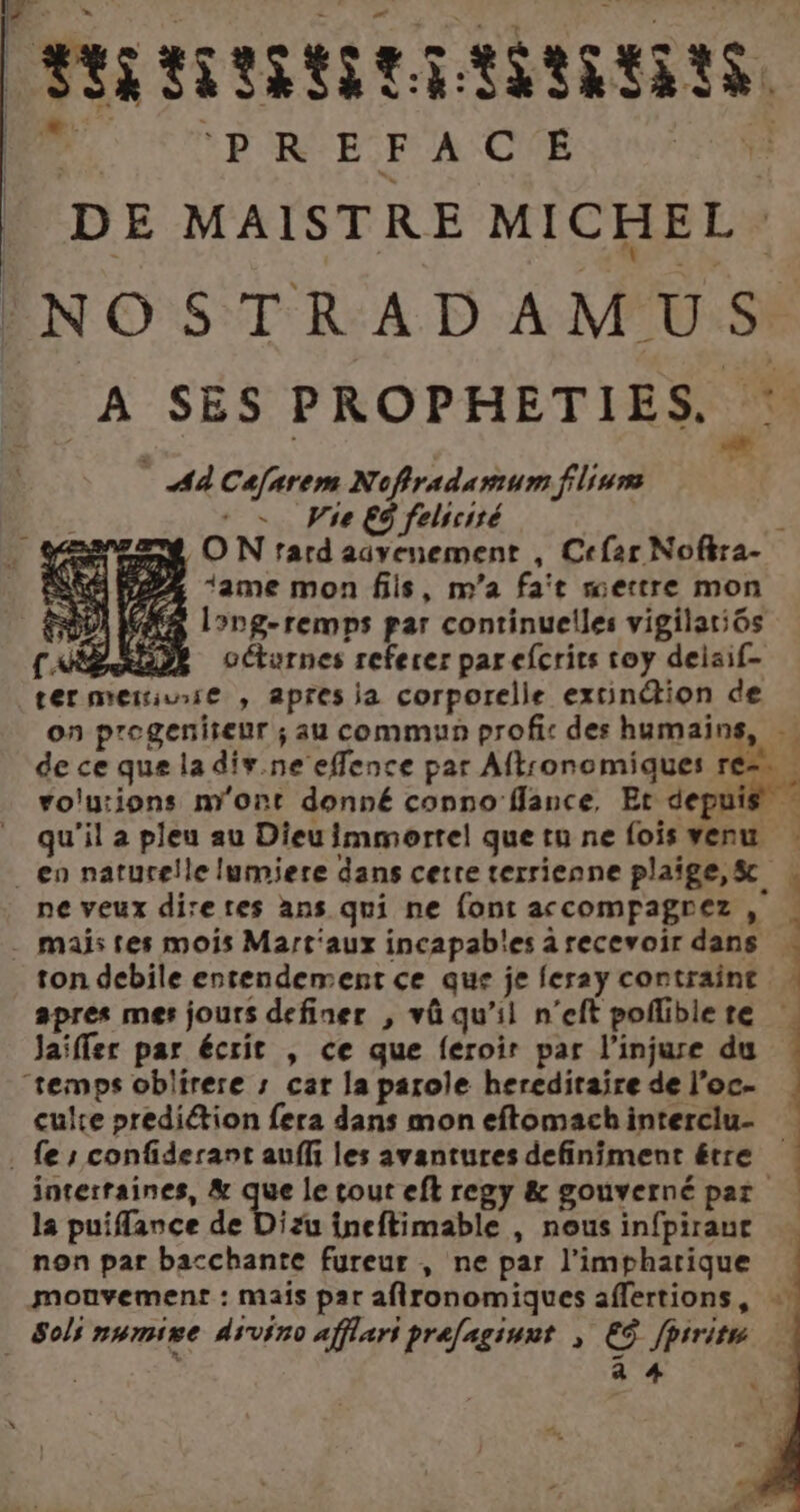 PRRRATIRNIERAINRERTS. D COPRE PACE 0 TR DE MAISTRE MICHEL: NOSTRADAMUS À SES PROPHETIES. Aù Cafarem Noffradamum flium - Wie E9 felscité | ON fard advenement , Cefar Noftra- 2% ‘ame mon fils, m'a fat mettre mon AAA long-remps par continuelles vigilatiôs NE RLDE octurnes referer par efcrits toy deisif- termeriuse , apres la corporelle extinétion de on progeniseur ; au commun profis des humains, … de ce que la div.ne effence par Aftronomiques | rolutions m'ont donné conno flance, Et depuis qu'il a pleu au Dieu immortel que tu ne fois venu en naturelle lumiere dans certe terrienne plaige,&amp; | ne veux diretes ans qui ne font accompagrez , ! mais tes mois Mart'aux incapables arecevoir dans « ton debile entendement ce que je feray contraint apres mes jours definer , vû qu’il n’eft poflible te | Jaiffer par écrit , ce que feroir par l’injure du “temps oblirere ; car la parole hereditaire de l’oc- culre prediétion fera dans mon eftomachinterclu- | . fe confiderant auffi les avantures definiment être interraines, &amp; de le tout efl regy &amp; gouvernépar la puifflance de Dizu ineftimable , nousinfpiraur … non par bacchante fureur , ne par l’impharique mouvement : mais par afironomiques affertions, : Sols numire divin afflari prafagiunt | ES fprrite a # DE | *  %