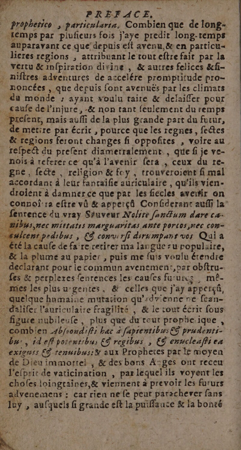 de brin don : fi. RÉ RU Die ses opté Le EE ARS: dé D LT D AS St ES è + ne Ë d : PRÉFACE, . prôphetico ; particularie, Combien que de long- temps par piufieurs fois j’aye predir long-temps auparavant ce que depuis eft avenu,&amp; en particu« licres regions , attribuant le touteftre fait par la vertu &amp;infpiration dirine , &amp; autres felices &amp;f- niftres adventures de ascelére promptitude pro- _ moncées , que depuis font avenuës par les climats du monde : ayant voulu taire &amp; delaiffer pour … caufe del'injure, -&amp; non tant feulement du remps . prefent, mais auffi de la plus grande part du futur, de metire par écrit , pource que les regnes, feétes &amp; regions feront changes fi oppofñtes , voire au _ frefped du prefent diamierralement., que f je ve- nois-à refsrer ce qu’à l'avenir (era , ceux du re- gne, fecte , religion &amp; foy , trouveroient fi mal accordant à leur fanraifie auriculaire , qu'ils vien- droient à damnerce que par les fiecles aveitir on -Connoî'ra eftre vû &amp; apperçô Confderant auffi la’ - fenrence du vray Séuveur Noire fanum dare ca: … @ibhs,nec mittatss marguaritas AntE porcos,#ec com= \ #lcent pedibus » €$ con: rff dsrumpant vos Qui a ” Été la caufe de fa re retirer ma largue su populaire, &amp; la plume au papier , puis me fuis voulu étendre déclarant pour le commun avenemen:,oar obftru- … Les &amp; perpleres fenrences les caufes fu:ures , mê- mes les plusu'gentes, &amp; celles que j'ay apperçü, … quelque hnmaise mutation qu’:dvienne re fcan- - dalifer l’auriculaire fragilité | &amp; le tout écrit fous figure nubileule, plus que du reur propheiqte , combien 4b/condiffi bac à faprentibus€S prudents. bu, ideffporentibus ES regibus , ES envclesfies | . extenrs ES tenuibus:&amp; eux Prophetes par I moyen de Dieu immortel , &amp; des bons Ages ont receu Lefpric de vaticination , par lequelils voyent les _ chofes loingtaïnes,&amp; viennent à prevoir les fururs advenemens : car rien ne {fe peut paracherver fans Joy , aufquels fi grande eft la puiffauce &amp; la boncé Fe ee * ; +