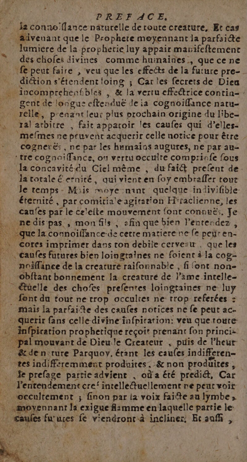 7 PRE FACE. à | E, lumiere de la prophetie luy appair marifeftemenct dés chofes divines comme huinaines , quece ne fe peut faire , veu que les effects de la future pre- diétion s'étendent toing ; Cartes fecrets de Diea gent de longus cfterduë de ia cognoiflance natu- réelle, p'enant leur plus prochain origine du libe- ja! arbitre , fait appatoir les caufes qui d’elles- mefmes ne peuvenr acquerir celle notice pour être . cognerés , ne par les humains augures, ne par au- ‘tre cognoiffance, on verru occulre comprinfe fous Ja concavitédu Cielmème , du fai&amp; prefent de. la totale Éerniré, qui visent en foy embraffer tout le temps- Mis rnaye:nant quelque indivifible- éternité, par comitia'eagiration H'raclienne, les caufes par le celelte mouvement font connuëx. Je cores imprimer dans ton debile cervesu , que les noiflanee de la creature raifonnable , fi font non Obftant bonnement la creature de l’ime intelle- font du tout ne trop occultes ne trop referées = + querir fans celle divine infpiration: veu que roure: infpiration prophetique reçoit prenant fon princiz. &amp;den:rure Parquoy. érant les caufes indifferen- ses indifféremment produites, &amp; non produites, Je prefage partie advient . où a été prediét, Car l’entendement cre‘ intelle@uellement ne peur voit ‘©cculrement ; finon par la voix faite au lymbe moyennant la exigue Aimme en laquelle partie le: Caufes furuçes fé viendront à incliner: Ecaufñ ,