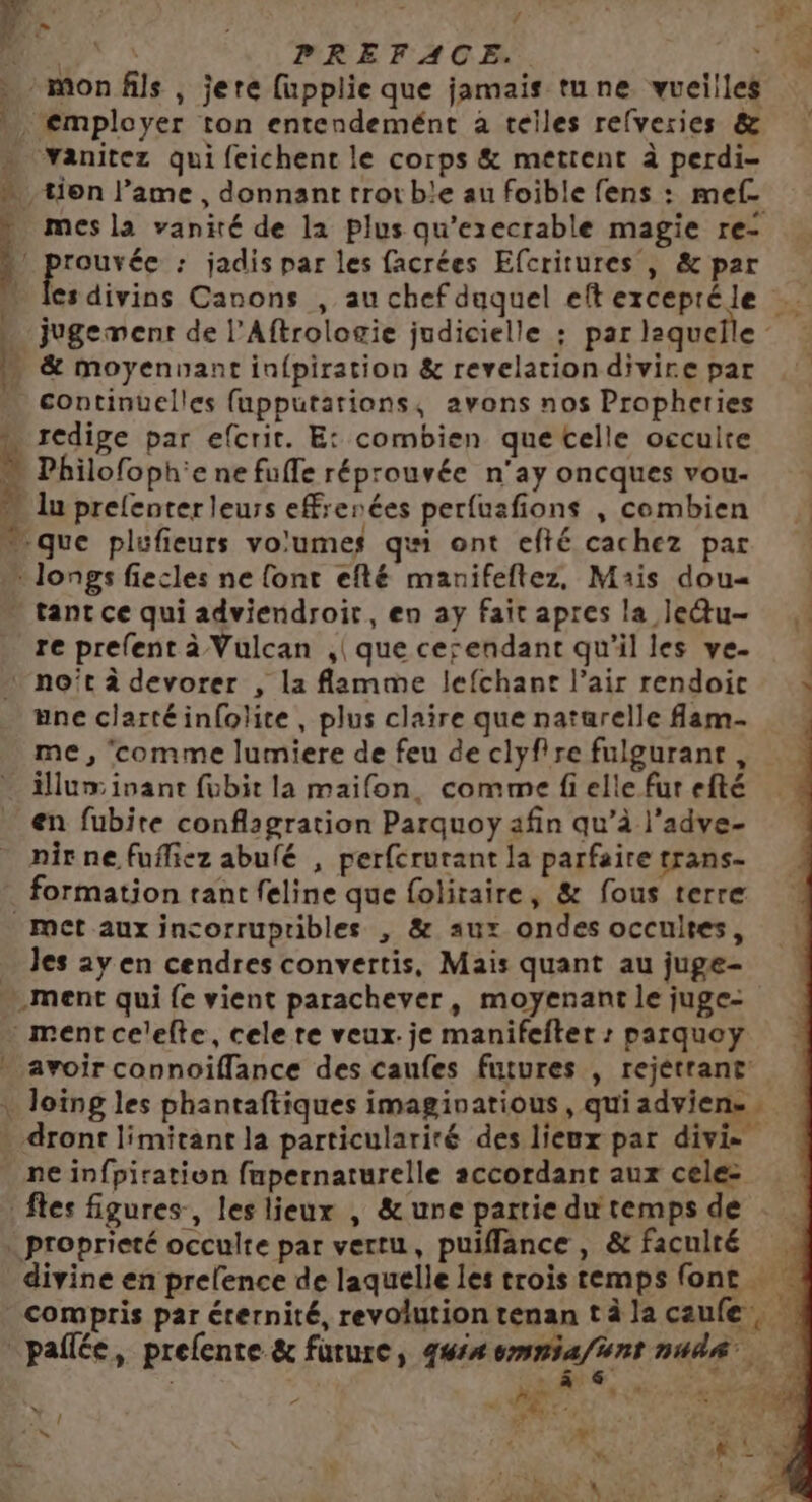 ; mes la vanité de la plus qu'execrable magie re- cs divins Canons , au chef duquel eft excepté le jugement de l’Aftrologie judicielle ; par laquelle : &amp; moyenuant infpiration &amp; revelationdivire par continuelles fupputations, avons nos Propheries rédige par efcrit. E: combien que telle occulte Philofoph'e ne fufle réprouvée n'ay oncques vou- lu prelenter leurs eF:enées perfuafions , combien que plufieurs volumes qui ont efté cachez par re prefent à Vulcan ,| que cesendant qu'il les ve. no’t à devorer , la flamme lefchant l’air rendoic une clartéinfolite, plus claire que naturelle fam- me, comme lumiere de feu de clyfire fulgurant , en fubite conflagration Parquoy afin qu’à l’adve- nir ne fufliez abulé , perfcrurant la parfaire trans- formation tant feline que folitaire, &amp; fous terre Jes ay en cendres convertis, Mais quant au juge- avoir connoiflance des caufes futures , rejétrant ne infpiration fupernaturelle accordant aux celez * > / \ | b nd Attal ÿ * L br vf 2e à \ w# ‘à <a