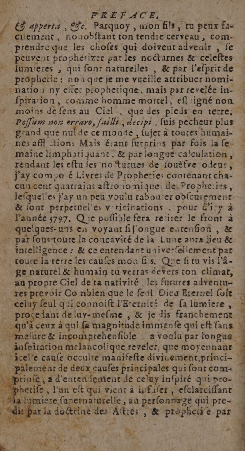 a Citement, nouobftant ton tendre FR LD > Com- | prendre que les chofes qui doivent advenir , fe peuvent prophérizer par les noëturnes &amp; celeftes : lum'eres , qui font naturelles , &amp; par l'efprir de prôphetie : : noaque je me véeille attribuer nomi- patio ny efrec p'opheriqae, mais par revelée in- fpirarion, coame homme mortel, efl igné non moins de fens au Ciel’, que des pieds en terre, Polar nor erriers, [allis: decips., fuis pecheur Pr grand que nulde ce monde fujet à toures aumai- nes af “tions Mais é:ane füurprins par fois la (e. maine limphatiquant. &amp; par longue calculation, | réadant les eftu les no‘tarnes de fouëfre odeur; cuncent quatraias aft:o: 1omique de. Propheiiss, lequel! les j'ay un peu voulu rabouter obicurement &amp; lont perpetüel'e: v'ricinarions . pour dr: y à Pannée 3797. Q 1e poffidle fera re:irer le front à intelligence : &amp; ce enrendantusiver(eliement par Toure la rerre les caufes mon fs, Que fi ru vis l'â- ge naturel &amp; humain tu verras devers ton climar, au propre Ciel deta nativité , les facures adventu- res prevoir Co nbien que le fenl Dieu Erernel {uit progedant de! luy-mefme , &amp; je dis franchement ; äafviration melancolique révéler, que moyennant rinie, à d'enten iiement dé celuy in(piré qui pro- hetife | , l'un cit qui vienr à ifailet, efclatciffant à lucaiere fupetnat urelle, au perfonnrge qui pre- | | ar la doétiine des AfE és, &amp; ds ais à é par 4 Gt 2 2