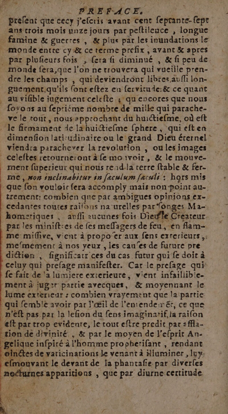 F UT U[ PREFACE | prelent que cecy j'efcris avant cent feprante-fepr ans crois mois unze jours par peltilence , longue par plufeursfois , (era fi diminué , &amp; fi peu de dre les champs , qui deviendront Jibres aufli lon- guement,qu'ils fonceftez en fervitude:8 ce quant au vifible jugement celefte ; qu encores que nous foyoas au fepriéme nombre de mike qui parache- ve le tout, nous appcochant du huictiefme, où eft dimenfion latitudinaire ou le grand Dieu éternel viendra parachever la revolution , oules images celeftes retourneront à fe mouvoir, &amp; le mouve- ment fuperieur qui nous read-la rerre ftable &amp; fer- me, #07 inclinabitur in [ecwlum fæculs : hors mis que fon vouloir fera accomply mais non point au- trement: combien que par ambigues opinions ex- cedantes toutes raïfons na‘urelles par fonges Ma- par les minift:es de fes meflagers de feu , en flam- mefmement à nos yeux , les cau‘es de furure pre dittien , fignificatr ces du cas futur qui fe doir à celuy qui prefage manifefter. Car le prefage qui fe fait de 'a lumiere exterieure, vient infaillib!e- ment à juger partie avecques, &amp; moyennant le Jume exterieur : combien vrayement que la partie qui femble avoir par l’Œil de l’entenderër, ce que | n'éft pas par la lefion du fens imaginatif,la raifon @ft par trop evidenre, le tout efère predic par :ffla- tion de divinité , &amp; par le moyen de l’efprit An- ‘gelique infpiré à l'homme propherifant , rendant À de yaticinations Le venant à ilurainer , luw €fmouvant le devant de la phantafie par diverfes necturnes apparitions , que per diurne certitude + r