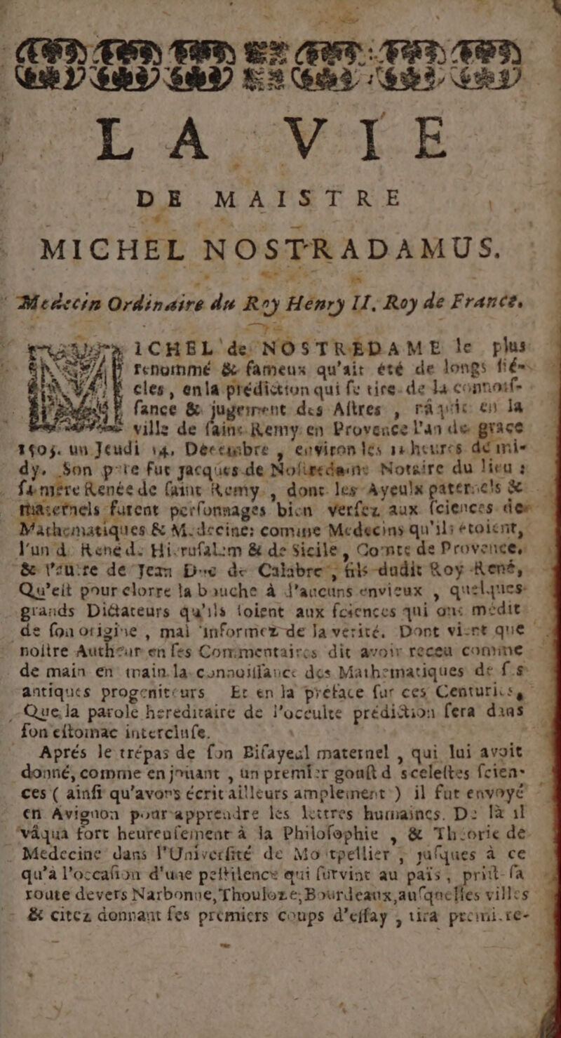 18 ha: VAMNIÉ rh F7. | je AT HRCORET IEEE TANT TRE TE PULAVTE | DE MAISTRE ré | AR MICHEL NOSTRADAMUS. 4 Meñccin dénées du Roy Hénr) LL. Roy de France, pe x 1CHEL' de NOSTREDAME le plus renornmé &amp; fameux qu'ait été de longs fé. ematiques &amp; M.dccine: come Medecins qu'ils étoient, l'un d: René d: Hi-rufalim &amp; de Sicile, Conte de Provences “&amp;æ laure de Jezm Dre de Calabre, his dudit Roy René, Qu’eit pour clorre la bauche à J'aucuns envieux | quelques: grands Diétareurs qu’ils loient aux fciences qui ons médits de fon origine , mai ‘informez de Ja vérité, Dont visre que noitre Auth£ur en fes Commentaires dit avoir receu conne de main en imain.la.conaoïffauce des Mathematiques de f.# antiques progenit(urs Er en la préface fur ces Centuriiss à - Que,la parole hereditaire de l’oceulte prédiftion fera dans » fon eftoinae interciufe. 5 Aprés le trépas de fon Bifayeul maternel , qui lui avoit donné, comme en jmuant , un premi:r gonft d sceleltes fcien- ces ( ainfi qu'avors écrit ailleurs amplement) il fut envnyé en Avignon pour apprendre les litres humaines. D: Îà 11 ‘vâqua fort heureufement à la Philofophie | &amp; Th‘orie dé. . Medecine dans l'Univerfité de Mo tpellier ; yufques à ce qu’à l'occañon d'une peltilence qui (urvint au païs, pritt- fa route devers Narbonne, Thouloze; Bourdeaux aufqnefles villes = &amp; citez donnant fes prémiers coups d'effay , tira preimi.re-