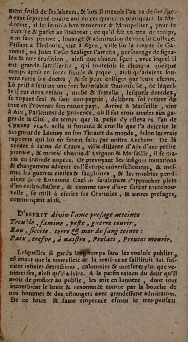 ment frui@ de fes Jabeurs, &amp; lors il menoït l'an 22 de fon ge... Ayant fejourné quatte ans en ces quartit cs pratiquant Ja Me- ; décine, il luifembia bon retourner à Montpsllier | pour fe « fecuire &amp; paifer au Doctorat : ce qu’il fift en peu de temps, con fans preuve , louange &amp; admiration de rout le College. Paffant à Tholoufe, vint à Agen, Ville (ur la riviere de Ga- ronne, où Jules Cefar Scaliger l'arrefta , perfonnage de figna- lée &amp; rare érudition , ainfi que chacun fçait , avec lequel il eut grande. familiarité , qui toutefois fe chang’a quelque *emps aprés en force fimule &amp; pique , ainfi qu'advient fou- ‘venteéntre les doétes | &amp; fe peut calliger par leurs efcsits, Là prift à femme une forr honorable Damoitelle, de PA lcileur deux enfans , mafle &amp; femelle , lefqueis decedez, fe voyant feul &amp; fans compagnie , délibera foi retirer du tout en Provence fon nature pays, Arrivé à Marfeille , vine à Aix, Parlement de Provence, où il Fur trois années aûx ga- ges de la Cité , du cemps que ja. peñe s’y cfleva sn l'an de CHRIST 1644, selle fi Furseufe &amp; crucle que l’a defcrite le Seigneur de Launay en fon Thzatre du monde, felon les vrais . Tapforts qui jui en furent faits par noftre Aurhevr, De là venant à Saïon de Craux, ville diftante d’Aix d’une petire journée , &amp; moitié chemin d’ Avignon &amp; Marfeille, il fe ma ria en feconde nope:s, Or prevoyant les infignes mutations … € changemens advenir en l’Europe univerfellement, &amp; mef- mes les guerres civiles &amp; fansiantes … &amp; Jes troubles perni- cieux de ce Royaume Gaulns facalement s'approcher plein d’unenthoufiafme , &amp; comme ravy d’une fareur coutenow velle , fe mift à efcrire fes Cenruries, &amp; autres prefages, commençant 2infi, = D'EsPRIT divin l'ame pre[age ntteinte Trewle, famine , pefle , guerre courir, Eau , iccite , terre €$ mer de [ang teinte : … Pass ,trefve, à maiffre , Prelats , Prinses mewrir, Lefquelies il garda 1offftemps (ans les vouloir publier flimare que la nouvelleté de la maritrene failliroit lui (2 “eiter infinies detraétions , calomnies &amp; morfures plus que ve- … nimehfes, ainfi qu’il advint, À la parfin vaincu du dejir qu’il avoit de proficer au public, les mit en lumiere | dont tout incontinent le bruit &amp; renommée courut par I bouche de nos hommes &amp; des. eftrangers avec grandeffime admiration, De ce bruit &amp; fame empennée efmeu le tres-puiffan