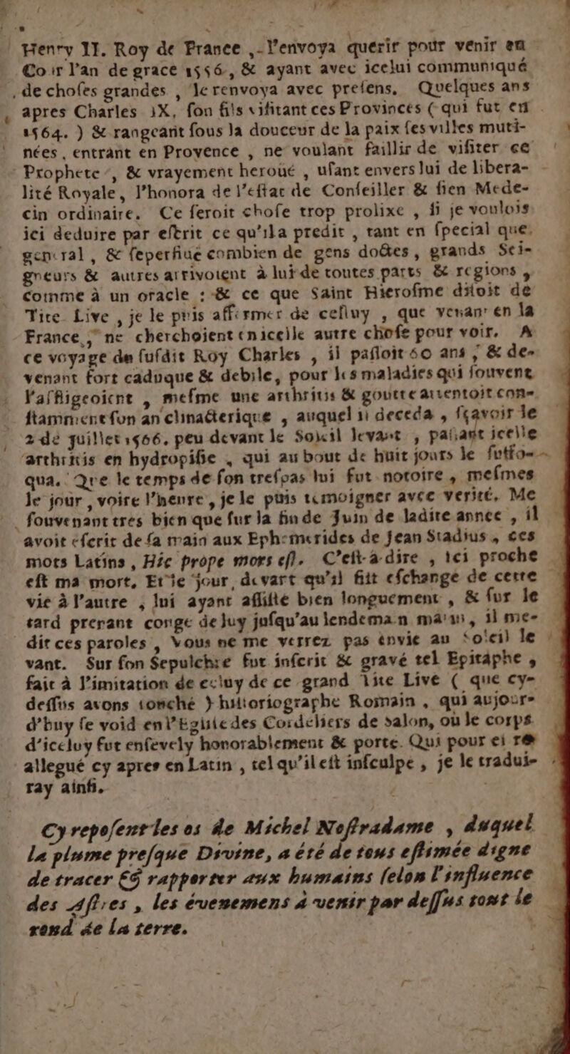 LL F7 Cor l'an de grace 1556, &amp; ayant avec icelui communiqué apres Charles 1X, fon fils vifitant ces Provinces ( qui fut en. 1564. ) &amp; rangearit fous la douceur de Ja paix fesvilles muti- ) nées , entrant en Provence , ne voulant faillir de vifiter ce Prophete-, &amp; vrayement heroué , ufant envers lui de libera- lité Royale, J’honora de l’eftac de Confeiller &amp; fien Mede- cin ordinaire. Ce feroit chofe trop prolixe , fi je voulois ici deduire par eftrit ce qu'ila predit , rant en fpecial que, gencral, &amp; feperfiue combien de gens doëtes, grands Sei- gneurs &amp; autres arrivoignt à luÿ de toutes parts ët regions , Comme à un oracle :-&amp; ce que Saint Hierofme doit de Tice Live , je le pris affermer de celluy , que venan en la France ne cherchojent cniceile autre chofe pour voir. A ce voyage de fufdie Roy Charles , il pañloit 60 ans , &amp; de- venant fort caduque &amp; debile, pour ls maladies qui fouveng Vaffigeoïcnt | mefme une arthritis &amp; goutte arsentoit con ftamniene fon an clinaderique , auquel 1i deceda , fçavair le 2 dé quilleris66. peu devant le Soil levant , pañant icelle farthinis en hydropifie , qui au bout de huit jours le futfo qua. Que le temps de fon trefpas lui fut notoire, mefmes le jour , voire l’henre, jele puis tmoigner avec verité, Me avoit cferit de fa main aux Eph:-merides de Jean Stadius , ces mots Latins, He prope mors ef. C’eita dire , 1ci proche eft ma mort, Etie jour, dvart qu'sl fit cfchange de cerre vie à l’autre , ]ui ayant aflifté bien longuement , &amp; fur le tard prerant conge de juy jufqu’au lendeman ma’, 1 me dir ces paroles , Vous ne me verrez pas énvie au ‘o'eil le vant. Sur fon Sepulchre fut inferit &amp; gravé tel Epitaphe , faic à J'imitation de esiuy de ce grand ie Live ( que cy- deffüs avons 1omché } hilioriographe Roëmain , qui aujour- d’buy fe void enl’Egisiedes Cordeliers de salon, où le corps d’iceluy fut enfevely honorablement &amp; porte. Qui pour ei r@æ allegué cy apres en Latin , selqu’ileit infeulpe , je le tradui- ray ainf. n Cyrepofentles os de Michel ue , duquel Le plume prefque Divine, à été de tous eflimée digne de tracer € rapporter aux humains [elon l'influence des Affres , les évenemens 4 venir par defnssontle rond ge La terre. D. î }