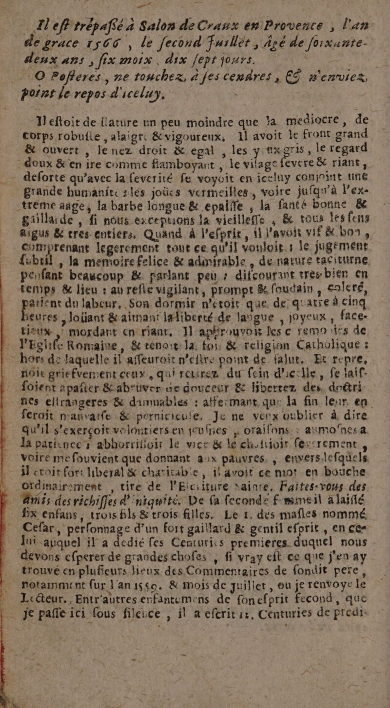 … A'efl trépafsé a Salon de Crasx en Provence , l'an de grace 1500 , le fecond fuillét, Âsé de forxunte- deux ans , fix moix, dix fept jours. À x _ © Pofferes, ne toucher, à jes cendres, € n'enviez, pornt Je repos d'iceluy, Deftoit de {lature un peu moindre que la mediocre, de corps robuile , alaigr: &amp;vigoureux, 11 avoit Le front grand &amp; ouvert , lenez droit &amp; egal , les y axgris, le regard doux &amp; en ire comme flamboyant , le vilagefevere &amp; riant, deforte qu'avec la feverité fe voyoit en iceluy coninint une grande humaniteslés joûes vermeilles, voire jufqw'à l’ex- -tréme añges la barbe longue &amp; epaiñe , la fanté bonne &amp;e güllarde , fi nous exceptions la vieilleffe ; &amp; tous les fens aigus &amp; tres entiers, Quand à l'efpric, 1 l'avoit vif &amp; Los, comprenant legerement tout ce qu'il vouloit. : le jugement fubril , Ja memoire felice &amp; adinirable , de nature tacituirne, penfant beaucoup &amp;. parlant peu : difcourant trés bier cn temps &amp; lieu : au refle vigilant, prompt &amp; foudain , ealeré, paient du Jabeur, Son dormir n'eroir que. de quatre à cinq eures , Joint &amp; aimant lalibercé.de laïgue , joyeux, face- tieux : mordant en rianr, 11 aphrouvois Îles ç rem 1ifs de V'Eglhife Romaine, &amp; eenore la for &amp; religion Catholique : hors de Jaquelle il affeuroir n’eflre point de lalut, Er repre, noie griefverment ceux, qui reurez du fein d'icclle, fe laif- Loient 2pañler &amp;ab'uver- ue douceur &amp; Hibertez des, doétri. nes elirangeres &amp; dummables : atfe:mant qu: la fin leur. en. feroit nauvarfe .&amp; pernicicufe, Je ne verx oublier à dire qu'il s’exerçoit volontiers en jeufres , oraifnns : aimo’nes a. la patience abhorritioir Le wce &amp; le cholrioir fes:rement, “Voire me fouvient que donnant a:x pauvres, , envers.lcfquels, ÿ étoir for: liberal&amp; chatitab'e , il avoit ce mot en bouche ordinairement , tire de l'Eiciiture ainre, Faites-vous des Avis des richiffes d'iniquité. De (a fecondz Fmmeil à laiflé fx enfans, trois fils &amp; trois filles. Le 1. dés maflss nommé, Cefar, perfonnage d’un fort gaillard &amp; gentil eforit , en ces Jui auquel il a dedié fes Centuriss premieres duquel nous devons efperer de grandes chofes , fi vray ft ce que j'en ay trouvé en plufieurs eux des Commentaires de fondit pere, … Potammunt (ur l'anysso. &amp; mois de juillet, ou je renvoye le _ Lcétéur,, Entr'autres enfantemens de fonefprit fecond, que … je pañle ici fous fileuce , il a efcritiz, Centuries de predi:
