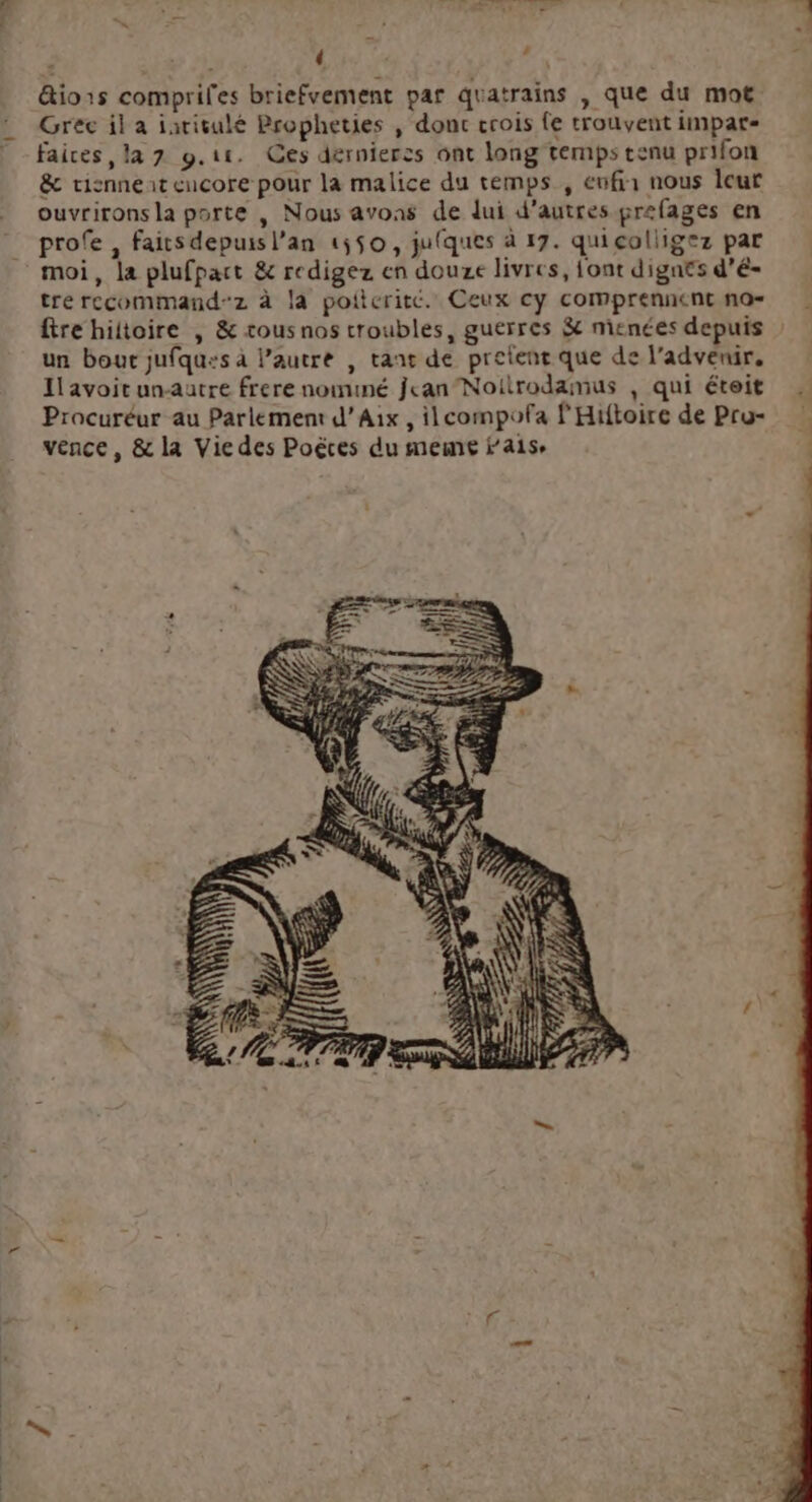 « : , &io1s compriles briefvement par quatrains , que du mot Grec il a iarisulé Propheties , donc crois fe trouvent impar- faices la 7 9.11. Ces dernierss ont long temps tenu prifon & tisnneat eucore pour la malice du temps , eufia nous leur ouvrirons la porte , Nous avons de lui d'autres grefages en profe , faitsdepuisl’an 1550, jufques à 17. quicoliigez par moi, la plufpart & redigez en douze livres, font dignes d’é- tre recommand-z à là poiteritc. Ceux cy comprennent no= fire hiltoire , & cous nos troubles, guerres $ menées depuis un bout jufqu:s à autre , tant de prelent que de l’advenir, Il avoit unautre frere nomuné jean Noitrodamus ; qui éteit Procuréur au Parlement d'Aix, ilcompofa l'Hitoire de Pru- vence, & la Vie des Poëtes du meme fais.