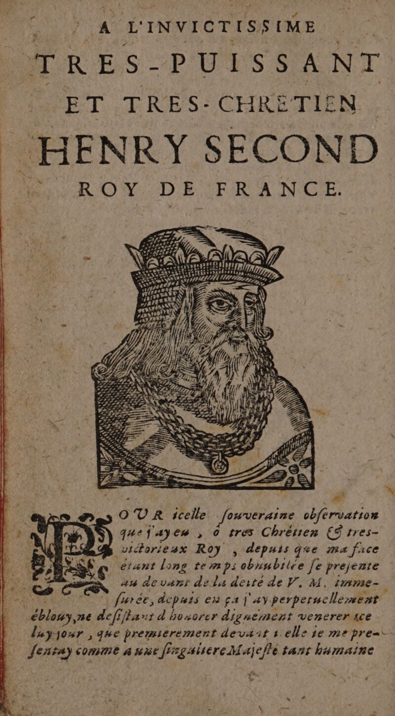 TRES. PUISSANT ET TRES: CHRETIEN HENRY SECOND LCR OW DE 'TRANCE OVR icelle fouveraine vbférvatio» quef'ayes , © tres Chrétien CS tres- victorieux Roy , depuis ge ma face étant long temps obnubilée [e prejente an devant dela derté de V. M. imme-. furce, depiets eu fa 4Y perperncllement éblony,ne defiflant d honorer dignement venerersce luyjour , que bremserement devait sell: se me pre=i Jentay comme a sie ff: #gsisere M ajeflé tant humaine » ‘