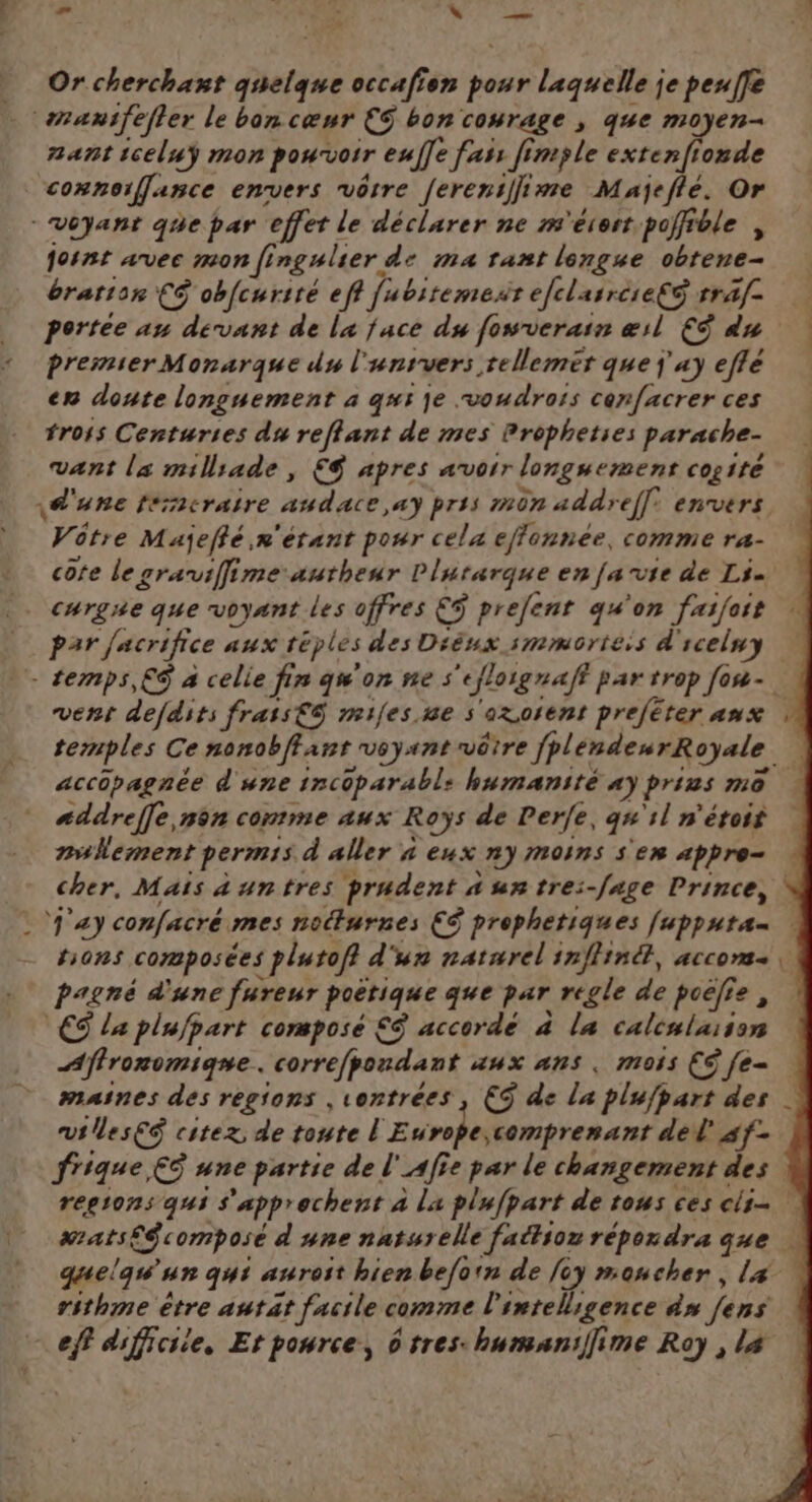 æ DR, . fes Or cherchant quelque occafien dot laquelle je peufe sranifefier le bon cœur €S bon courage ; que moyen- nant iceluÿ mon powrvoir euÎ]e fan fimple extenfionde cosnoiffance envers vôtre Jereniffime Majeflé. Or -Véyant que par ‘effet le déclarer ne m'érest poffible , joint avec mon fingulier, de ma tant longue obtene- bration CS obfcuriré eff fubiremesr efclasrése€S rraf- portee au devant de la face du fowrverain æil €Ÿ du premier Monarque du l'unrvers tellemér que j'ay eflé en doute longuement à qi je voudrois cenfacrer ces trois Centuries du reflant de mes Prophetses parache- vant la milliade , € apres avorr longuemenr cogité \une férmcraire audace,ay pris mon addref[: envers Vôtre Majeflé n'étant pour cela effonnée, comme ra- cote le graifime autheur Plutarque en fa vie de Li curgne que voyant les offres €ÿ prefent qu'on faifoit par facrifice Aux téples des Diéux smmôrtéis d' scelny - temps, € à celie fin qu'on nes “eflorgnaft par trop fon- vent defdits frais€S mifes.ne s oxorent preféter anx temples Ce nonobffant voyant vôtre fpl endeurRoyale. accopagnée d'une incoparabl: humanité «y prius mo. sddreffe non comme aux Roÿs de Perfe, gs 1l n'étoif nullement permis d'aller 4 eux ny moins s'en appre- cher, Mais auntres prudent à untre:-fage Prince, j'a) confacré mes noëturnes CS prophetiques [upputa- hons composées plutofi. d'un naturel inflinét, accom, pagné d'une fureur poërique que par regle de poëfie, CS la plufpart compose £ accorde à la calenlasion Aflronomiqne. correfpondant aux ans. mois ES fe. maines des regions ,1ontrées , CS de la plufpart des vtlesES citex de toute l'E drole, comprenant del sf- frique € une partie de l' Af e par le changement des regions qui s'apprechent à La plufpart de tous ces cli= #rats€$ composé d'une natsrelle faétson répordra que | quelqu'un qui auroit hien befoin de foy moucher, L4 rithme être autat facile comme l'intelligence às fans eff difficiie, Et pource, d tres: humaniffime Roy , La ‘4