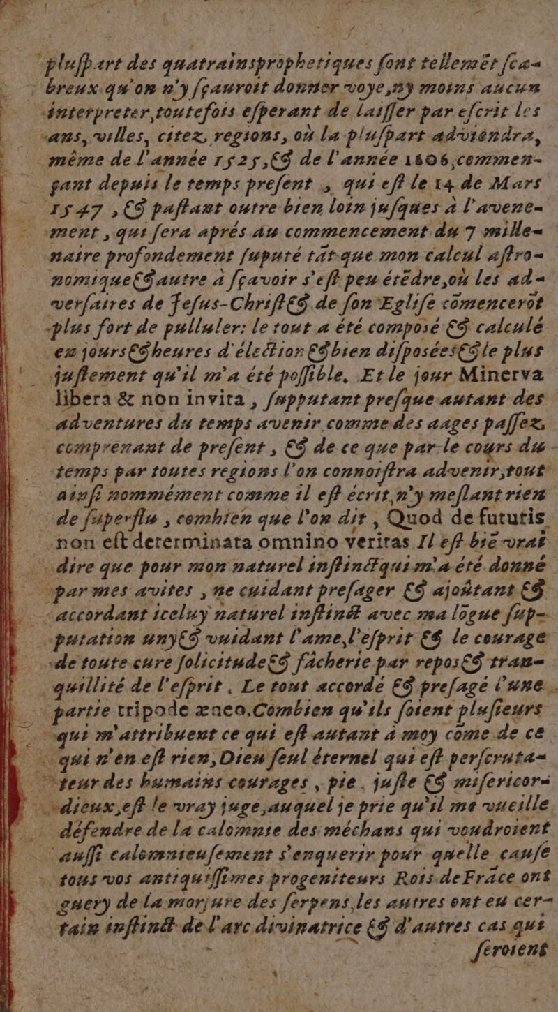 à : : d * “Er = 2 tu, «rt des gaatrainspriphetiques font tellemët [ca : breuxiqu'on n'y [pauroit donner voye,ny moins aucun #nterpreter,toutefots efperant dé lasffer par efcrir les ‘ans, villes, citez régions, où la plafpart adviénärs, même de fe année 1525,C9 de l'année 1606 ,commen- gant depuis le temps prefent qus eff Le [4 de Mars 1547 , CS paflant outre bien loin jufques à l'avene- ment ,q41 [era aprés au commencement du 7 msille- naire profindement fuputé titane mon calcul affro- nomique{S autre à [çavoir se f peu érédre,oh les ad= mwerfasres de fefus-ChrifléS.de fer Eglife comencerot «plus fort de pulluler: le rout a été composé €$ calculé ex jours£ü heures d'élection Cÿbien difposéesCile plus . \faflement qu'il m'a été pollible, Et le jour Minerva libera &amp; noninvita, /wppatant pre[que autant des: adventures du temps avenir commedes ages pal]ez, comprenant de prefent , €$ de ce que parle cours d&amp; - temps par toutes regions l'on connorfiræ adventr;tout ainfi nommément comme 1l eff ecrit n'y meflant rien de fuperflu , comhien que l'on dir, , Quod de fututis non elt dererminata omnino veriras J/ efbie VrAË dire que pour mon naturel infiinquimaté donné par mes avites ,ne cuidant prefager €S ajoñtant €$ “accordant jceluy naturel inffin# avec ns4 lôpue fup- putation unÿ€$ vuidunt l'ame d'efprit €$ le courage “de toute cure folicitudeËé fâcherie par repos€S tram . quillité de l'efprit . Le tout accordé ES prefagé l'une. : partie tripode æneo.Combien qu'ils fosent plufieurs quim attribuent ce qui eff autant à moy come dece. | qsin'enef} rien, Dieu feul érernel qui eff per[cruta= | ur des humains cournges ; pie, jufle ES mifericers pu Re le wray jnge auquel je prie qu'il me vueslle … défendre de la calomnie des méchans qui voudroient ; ose 5 calemnieufement s'enquerir pour quelle. canfe + tous vos antiqu'Îimes progeniteurs Rois deFräce ont gner) dela morjure des fergens les autres ent eu cer taix seflinét del arc divinatrice éS d'antres cas qu? ; feroiens
