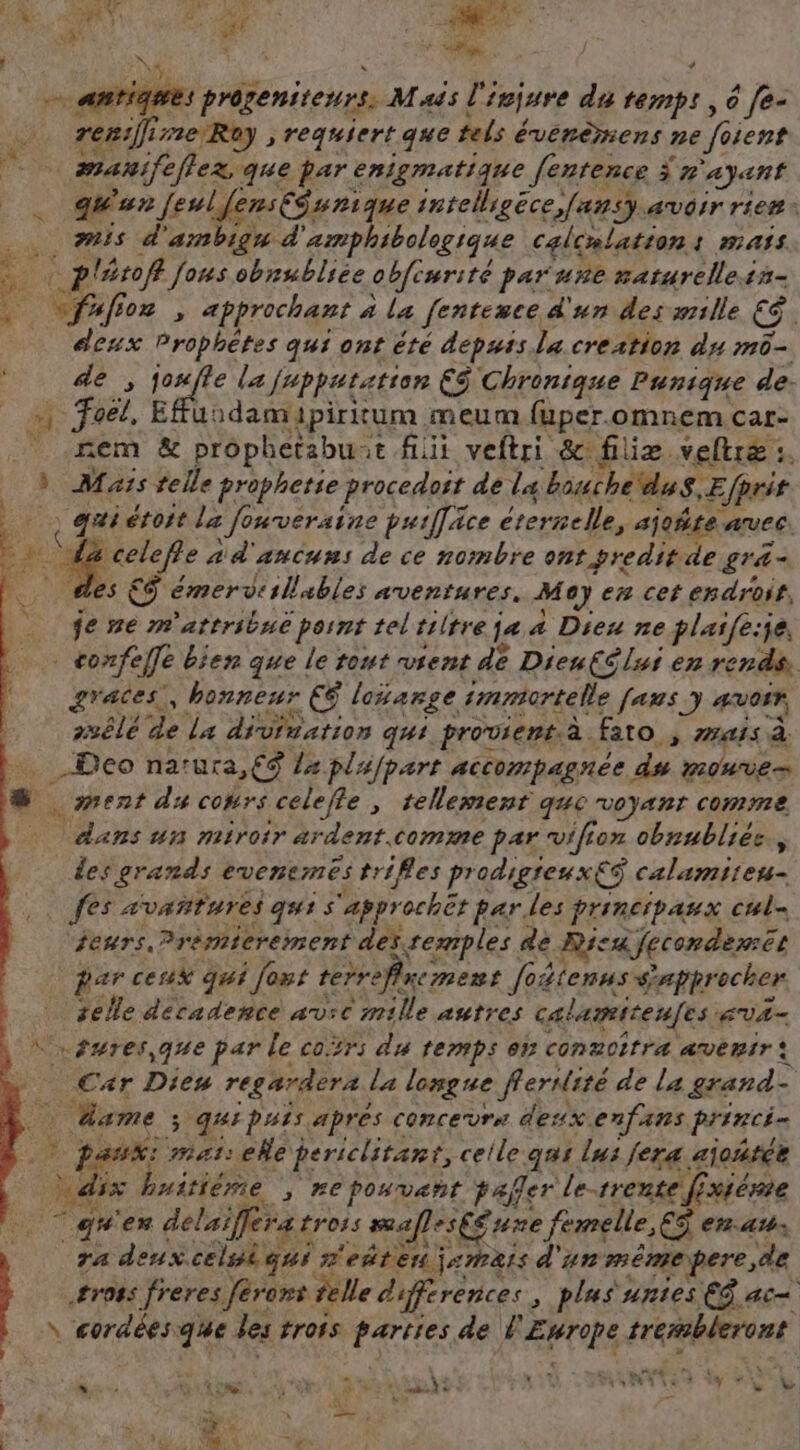 prôgeniteurs. Mass l'injure du temp! , 6 [e- 53 reniffi 18 R) à requiert que tels évérèmens ne Soient | manife flex que par enigmatique [entence Ÿ » ayant … dun [eulfensEéunique intelligèce,fansy avoir rien. mis d’ ambigu à ‘amphibologique calcalation: mass tof fous obnubliée obewrité par une maturelleis- $ er 02 , approchant à la fentesce d'un des æmille € deux Prophètes qui ont êté depuis la creation du m- l 4e ,1 rie la jupputation ES Chronique Punique de. _«, foel, Effu: 1damipiritum meum fuper.omnem car- fem & prophetabuat fit veftri &filiæ veltræ 1. » Mas telle prophetie procedoit de la bouché duS.E (prit ? qui étoit la : fonveraine purfäce éternelle, ajoñte avee. 7 ve a d'ancuns de ce nombre ent freditde g'&- es €Ÿ émervisilables aventures. Moy en cet endroit, je me m'attribné pornt tel'tiltre ja a Dieu ne plaife:je, - confe efe bien que le tout vrent dé Dieu(élui en rends. graces., honneur ( loïarge immortelle [aus y AUOIF, suêlé de La divination qui provient à fato, MES à _Deo narura,€9 La plufpart accompagnée du Louve s ment du cotrs celefle , tellement que voyant comme Técns un miroir ardent. comme par vifion obrubliés, des grands evcnemes trifles prodigreuxE$ calamiren- fes avATATES qui s appr rocher parles principaux cul- jeurs.?rèmicrement des remples de Rica fecondemet der ceux qui fout terrefinemens foéienus sappr ocher selle décadence av:c mille autres calamitenfes EVA- …êures, que par le cor: du temps en conzcitra avenir: Car Dies regardera la longue ferdité de la grand- - dame ; qui puis après concevrn desx.enfans princi= 5 mat: ele periclitant, celle qui lus fera aioñtée dix « Luitième ; #Epouvant pañler Le-trente fxiérie gs ex delaifferas tross mafles£ ue femelle, € er. 4 ra deux celuiqui r'eñten ja#rais d'un mÊmpe pere, de #r08s freres ferons telle differences plus unies EG ac NEre Re que des trors Mr de À tu cher eer LEZ D Le Je ©: