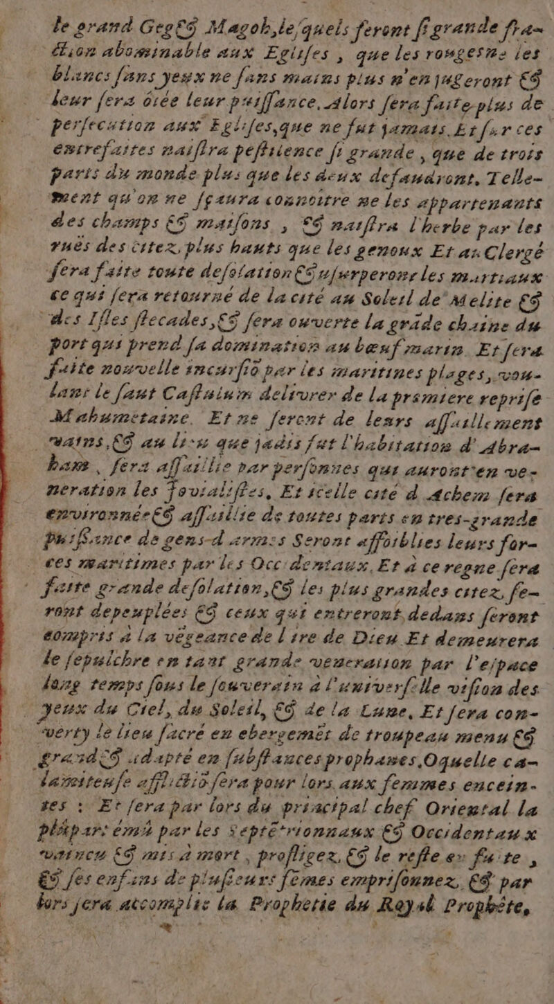 le orand GegEÿ Magoh,le quels feront fgrande ras ion abominable aux Egiifes , que les rowgesns les blancs fans yesx ne fans mains plus n'en ju£eront € leur fers êiée leur paiffance. alors fera faiteplus de éxrrefaites naiflra pefliience [ grande , que de trois Paris du monde plas que les #iux dcfandront, Telle- ment quonte fçzuraconnoitre me les apparrenants des champs E$ maions , €9 ratffra l'herbe par les 7Hes des Citez plus hauts que les genoux Et us Clergé fera faite toute defolationCéujurperonrles martiaux ce qui fera retourné de la cité 4m Solerl de’ melire €$ “des Ifles flecades,£$ fera ouverte la gräde chaine du Port gui prend [a domination au bœuf marin Etfcræ fuite rosvelle incarfié par les maritines plages vou laut le [ant Caflsinim delivrer de La premiere reprife Mrhumitaine, Etne [ercnt de lesrs affasllement vais, (6 au lis que ja ss fat l'habitation & 4bra- bar, fera affaiilie par perfonses qur auront'en ve- neration les fovialiffss, Et icelle cite d 4chem fers errvironnée€S afl:sllie de toutes parts +5 tres-grande PuiRance de gens-d'srm:s Seront affoiblies leurs for- ces maritimes par les Occ'dentaux, Et à ce regne fera ront depeuplées ES ceux qui entrerouf dedans feront éornpris à La vêseance de lire de Dieu Et demeurera Le jepulchre mn tant grande veneraison par 1 ejpace derg temps fous le [euversin à l'univerfille vtfion des eux du Ciel, du Solesl, F$ de la Lune, Et fera con- £ra«sà€S adapte en [#bffauces prophanes Oquelle ca- 4 dareitenfe 2ffl:é#:5 fera pour lors aux femmes encein- tes : Et fera par lors du priacipal chef Oriental La plipar: mi par les Septé*rionnaux €S Occidentaux warncu ES mis a mort, proflicez. ES le réflex faite, ET es enfses de pluficurs femes enprifonnez CS par hors jera ateonsplie La Prophète du Res Prophète, a, RE | . ;