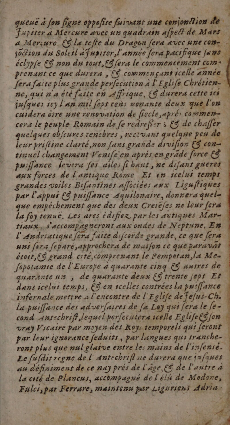 queuë à fon figne oppofire fuïvaut une conjonction de Tapiter a Mercure avec ur quadrain afpeët de Mars éclypfe €E$ non du tout,f$fera le commencement com: p A s . _— prenant ce que durera , £&amp; commençant icelle année. cuidera être #ne renovation de fiecle apré: commen- cers le peuple Romain de fe redref$:r 3 €$ de chaffer leur prifine clarté,non fans grañde drvifion € con tinuel changermènt Veni[een aprésen gräde force £$ puiflance devera [es ailes fi haut , ne difant gueres aux forces de l'antique Rome Et en icelui temps grandes voiles Bifantines affociées «ux Liguffiques par l'appui ES puiflance Aquilonaire, donrera quel- que empéchement que des deux Creiëfes ne leur [era La foy tenue, Les ares édifiez par les aitiques Mark taux. s'accompagreront «ux ondes de Neptune, Em l'Andriatique [era faite dijcerde grande, ce que fers uni fera feparé,apprachera de maifon ce queparavät étroit, ES grand cité comprenant le Pemprtan, la Me dans icelui temps, ES en icelles contrées La pu:fance infernale mettre à l'encontre de l'Eglife defefus-Ch. la puiffance des adverfaires de [x Ley qut fera le le- cond antechriff lequel per{ecutera icelle EglsfeCS {on vray Vicatre par moyen des Koys temporels qui feront par leur igerance feduits, par langues qus tranche- Ee fufditregne de l'Antechrifl ne durera que jafques au définiment de ce nay prés de l'âge, €é de l'autre à la cité de Plancus, accompagné de l'él de Modone, _ À Le : L 4 - | + |