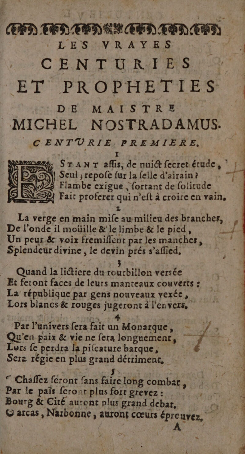 LES VRAYES fe C ENT UNE Spa à ET PROPHEFILES A DE MAISTRE MICHEL NOSTRADAMUS. CENTURIÉE. PREMIERE. | S I Fa | Su, STANT aflis, de nui&amp; fecret.étude, mEM! Seul ; repofe fur la {elle d’airain ? 222 Flambe exigue ; fortant de folitude #4 Fait proferer qui n’eft à croire en vain, 2 La verge en main mile au milieu des branches, De l'onde il moüille &amp;'le limbe &amp; le pied, Fu” 1 Un peur.&amp; voix fremiflent par les manches, Splendeur divine , le devin prés s’aflied, LA 3 Quand la litiere du rourbillon versée Et feront faces de leurs manteaux couverts : La république par gens nouveaux vexée, Lors blancs &amp; rouges jugeront à l'envers, | SEE Par l'univers fera fait un Monarque, - /, Qu'en paix &amp; vie ne fera longuement, f Lors fe perdra la pilcature barque, Serz régie en plus grand détriment, : | $. * Chaffez féront fans faire long combar, Par le païs feroxr plus fort grevez: HS 4 Bourg &amp; Cité auront plus grand debar, ex: 0. 0 à © arcas, Narbonne, auront cœurs éprouyez, y | Fo ) +