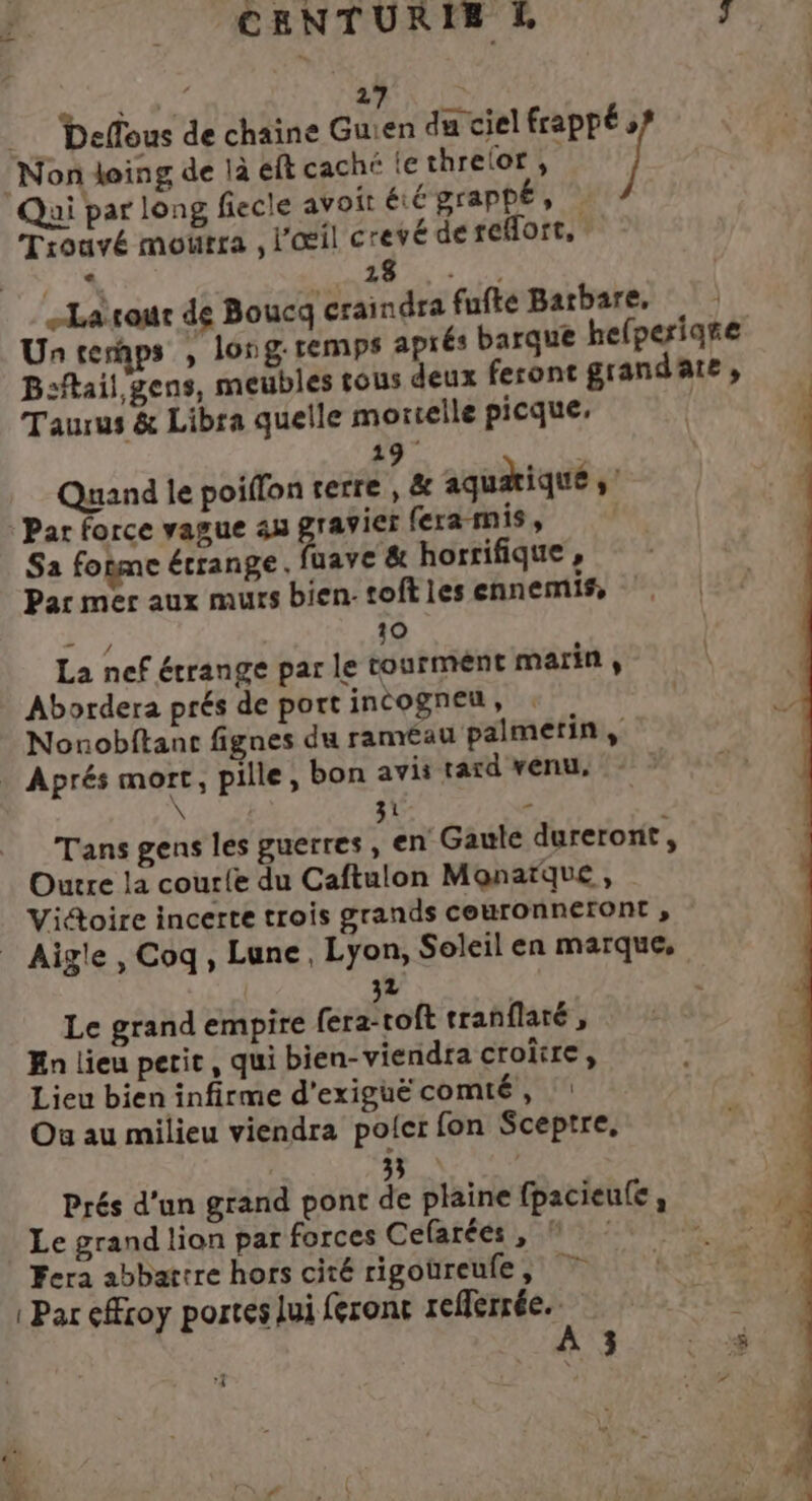 CENTURIE &amp; ‘Non doing de là éft caché le threlor, Qui par long fiecle avoit éé graphé, | Trouvé mourra , l'œil crevé de reHort, > à 27 Ru Deffous de chaine Guien du ciel frappé 1 à + RÉ Larour de Boucq craindra fufte Barbare, Un temps , long: remps aprés barque hefperiare B:ftail gens, meubles tous deux feront grande, Taurus &amp; Libra quelle mortelle picque, 19 Quand le poiflon rerre , &amp; aquæiqué , Par force vague 44 ravier fera mis, | Sa fogme étrange, uave &amp; horrifique, Par mer aux murs bien: toft les ennemis, ER 10 La nef étrange par le tourment marin, Abordera prés de port incogneu, Nonobftant fignes du raméau palmerin, . Aprés mort, pille, bon avis tard venu, \ | 31 “6 | Tans gens les guerres, en Gaule dureront , Outre la courle du Caftulon Mqonatque , Victoire incerte trois grands couronneront , _ Aigle , Coq, Lune, Lyon, Soleil en marque, 32 Le grand empire fera-voft tranflaté , En lieu petit, qui bien-viendra croitre, Lieu bien infirme d'exiguëcomté, : Ou au milieu viendra polcer fon Sceptre, 33 Prés d'un grand pont de plaine fpacieule , Le grand lion par forces Cefarées, © À Fera abbattre hors cité rigoüreule, 7 | Par eÆroy portes lui feront reflerrée.. À 3 D. ‘e \