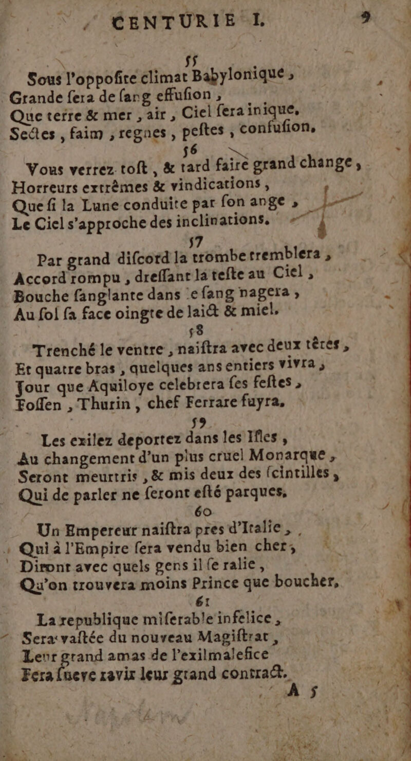 _ » sÿ Sous l’oppofire climat Babylonique , Grande fera de (ang efufon , Que terre &amp; mer , air , Ciel fera inique, Seûtes , faim ,regnes, peftes, confufion, 56 Vous verrez toit, &amp; tard faire grand change, . Horreurs extrêmes &amp; vindications , Que fi la Lune conduite par fon ange , er Le Ciel s'approche des inclinations, #7 Par grand difcord la trombe tremblera , Accord rompu , dreffant la tefte au Ciel, Bouche fanglante dans efang nagera, Au fol fa face oingte de lait &amp; miel. Trenché le ventre , naiftra avec deux têtes, Et quatre bras , quelques ans entiers vivra ; Jour que Aquiloye celebrera fes feftes , 59 | Les exilez deportez dans les Ifles , Au changement d'un plus cruel Monarque, Seront meurtris , &amp; mis deux des fcintilles , Qui de parler ne feront efté parques, 60 Un Empereur naiftra pres d'Italie, , Qui à l'Empire fera vendu bien cher, : Dirontr avec quels gensil(eralie, | Qu'on trouvera moins Prince que boucher, 61 La republique miferable infelice, Seratvaitée du nouveau Magiftrac, Leur grand amas de l’exilmalefice Fera fuere ravix leur grand contract. .‘ À S$ £