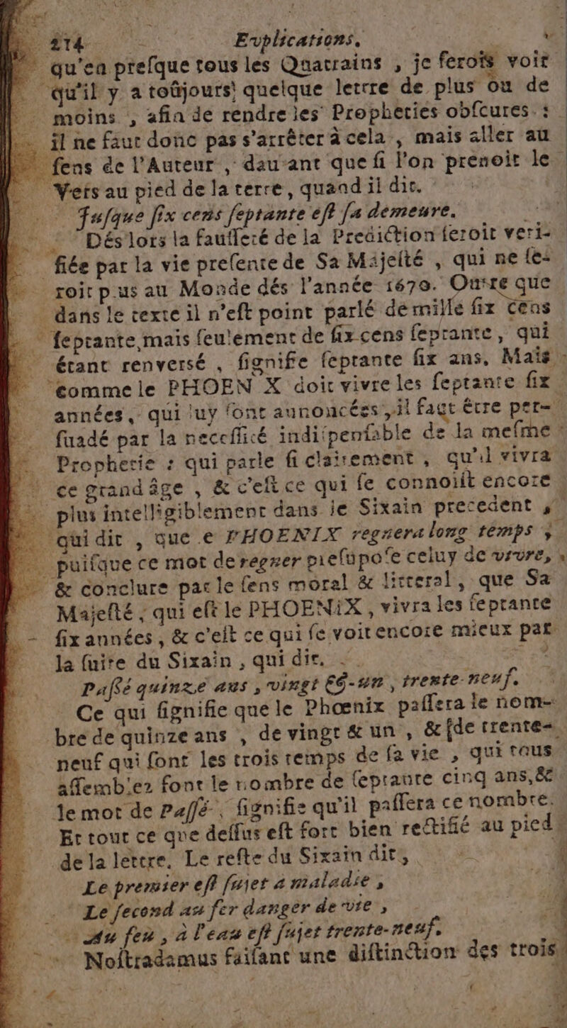 ; : : | Li Evplications, v qu'en prefque tous les Quacrains , je ferois voir “qu'il y a toûjours! quelque letrre de plus où de | _ moins , afia dé rendre les Propheries obfcures.: . fl ne faut donc pas s'arrêter acela , mais aller au fens ée l’Aureur , dau ant que fi lon prenoir le _ Vetsau pied delaterre, quand ii dis. | … Tuque Jix cens feprante ef [s demeure. +30 … ! Déslors la faufleré de la Preëiction feroit veri- | fiée par la vie prefenrede Sa Mijelté , qui ne {e< roir p.us au Monde dés l'année 1670. Ourre que __ dans le texte il n’eft point parlé dé mille fix Cens = feprante maïs feu'ement de fix cens feprante, qui étant renversé , fignife feprante fix ans, Ma» éommele PHOEN X doic vivre les feptante fix années, qui luy font aunoucées ,il fagt être pet faadé par la neccflicé indiipentable de la mefme * … Propherie : qui parle ficlairement, qu'il vivra | cegrandâge , & c'eftce qui fe connoiit encore | _plus intelligiblement dans ie Sixain precedent ‘quidir , que .e FHOENTIX regrera long temps ; puifque ce mot de regrer piefupo'e celuy de vrvre, » & conclure parle fens moral & litteral, que Sa | Maiefté ; qui eft le PHOENIX , vivra les feprante | - fixannées, & c'eit ce qui fe voitencoie mieux par la fuite du Sixaïn , qui die, .. F2 Pafé quinze aus , vingt Eé-un ,trente neuf. Ce qui fignifie que le Phœnix paffera le nom= brede quinzeans , devingr&æun, & fde trente neuf qui fons les trois remps de fa vie , qui eus kAemb'ez font le nombre de (epraure cinq ans,ë Je mot de Paffé, fignifis qu'il paflera ce nombre, Er tour ce que deffus eft fort bien rettifié au pieds dela lertre. Le refte du Sixain dit, & É Le premier eff fujet « maladse 4 1 Le fecosd an fer danger dervre , +4 ( % Re Au [ea , A l'eas ef? juyet trente- sea, en. + Noftradamus faifant une diftinéhion des trois, A4 | , sd RE s ; sr e {CNE ; É à = a #! D e | Ë Le 0e