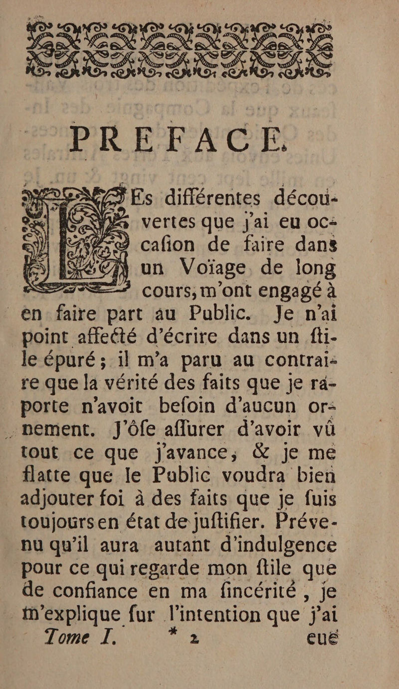 po A vertes que j'ai eu oc+ 0,9 cafion de faire dans | un Voïage de long = cours,m’ont engagé à en faire part au Public. Je n'ai point affeété d’écrire dans un fti- le épuré ; il m’a paru au contrai= re que la vérité des faits que je ra- porte n’avoit befoin d'aucun or: pement. J’öfe aflurer d’avoir vü tout ce que Jj'avance, & je me flatte que le Public voudra bien adjouter foi à des faits que je fuis toujoursen état de juflifier. Preve- nu qu’il aura autant d’indulgence pour ce qui regarde mon ftile que de confiance en ma fincérité , je m’explique fur l'intention que jai Tome I. FR QUE