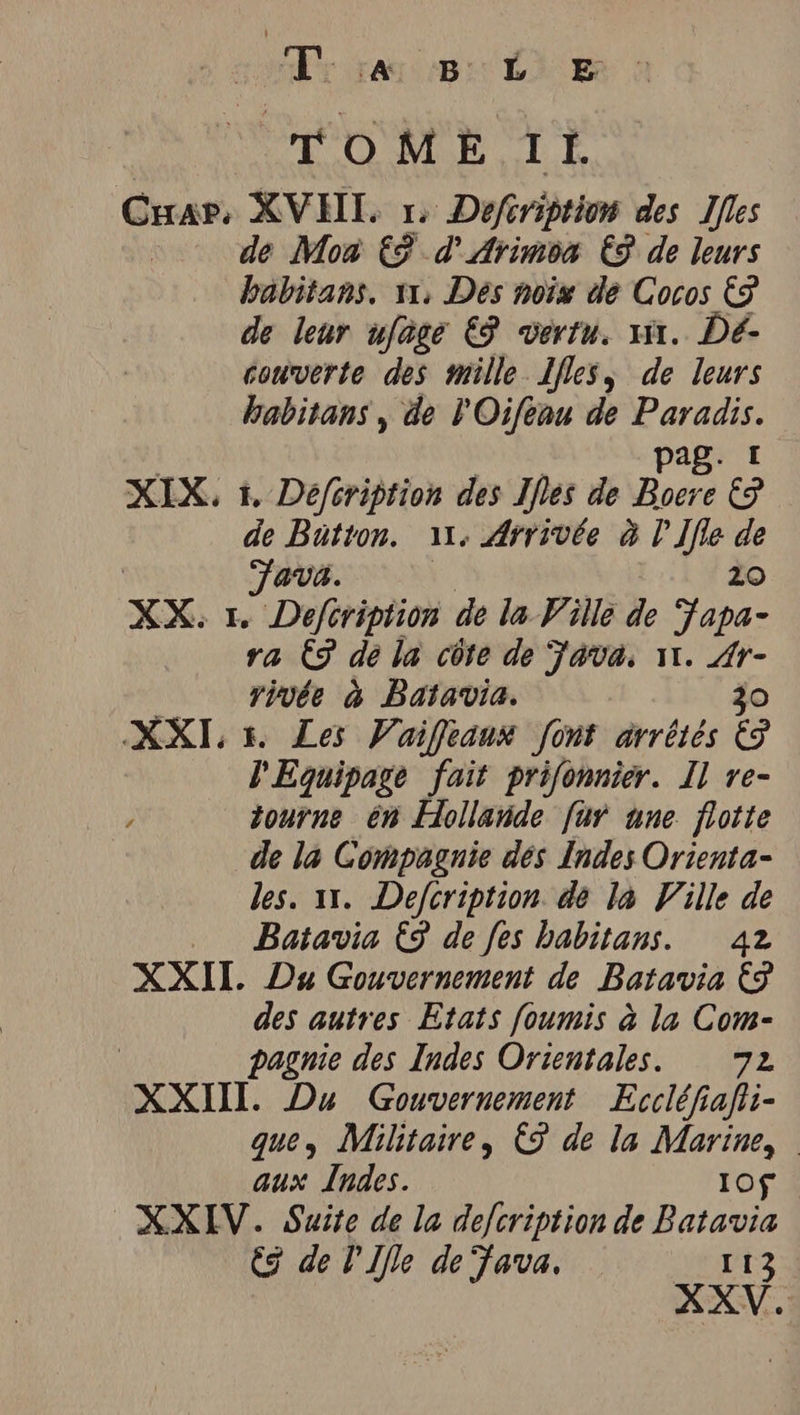 Ar san Li m TOME IL. Car. XVHL u Defeription des Ifles | de Mon €? d'Arimoa € de leurs habitans. 11, Des noix de Cocos &amp; de leur ufage € vertu. sur. Dé- couverte des mille 1fles, de leurs habitans , de l'Oifeau de ut Mrs pag: XIX, 1, Défcription des Ifles de Boere e de Bütton. 11: Arrivée à V'Ifle de | Java. | | 20 XX: 1. Defeription de la Ville de Japa- ra © dé la côte de Java, 11. Fe rivée à Batavia. XXI 5. Les Vaiffeanx font arrétés 4 V'Equipage fait prifonnier. Il re- tourne en Hollande für une flotte de la Compagnie dés Indes Orienta- les. 11. Defcription de la Ville de Batavia € de fes habitans. 42 XXII. Du Gouvernement de Batavia &amp; des autres Etats foumis à la Com- pagnie des Indes Orientales. 72 XXII. Du Gouvernement Eccléfiafi- que, Militaire, € de la Marine, aux Indes. Iof XXIV. Suite de la defcription de Batavia CS de U Ifle de fava. 13 XXV.
