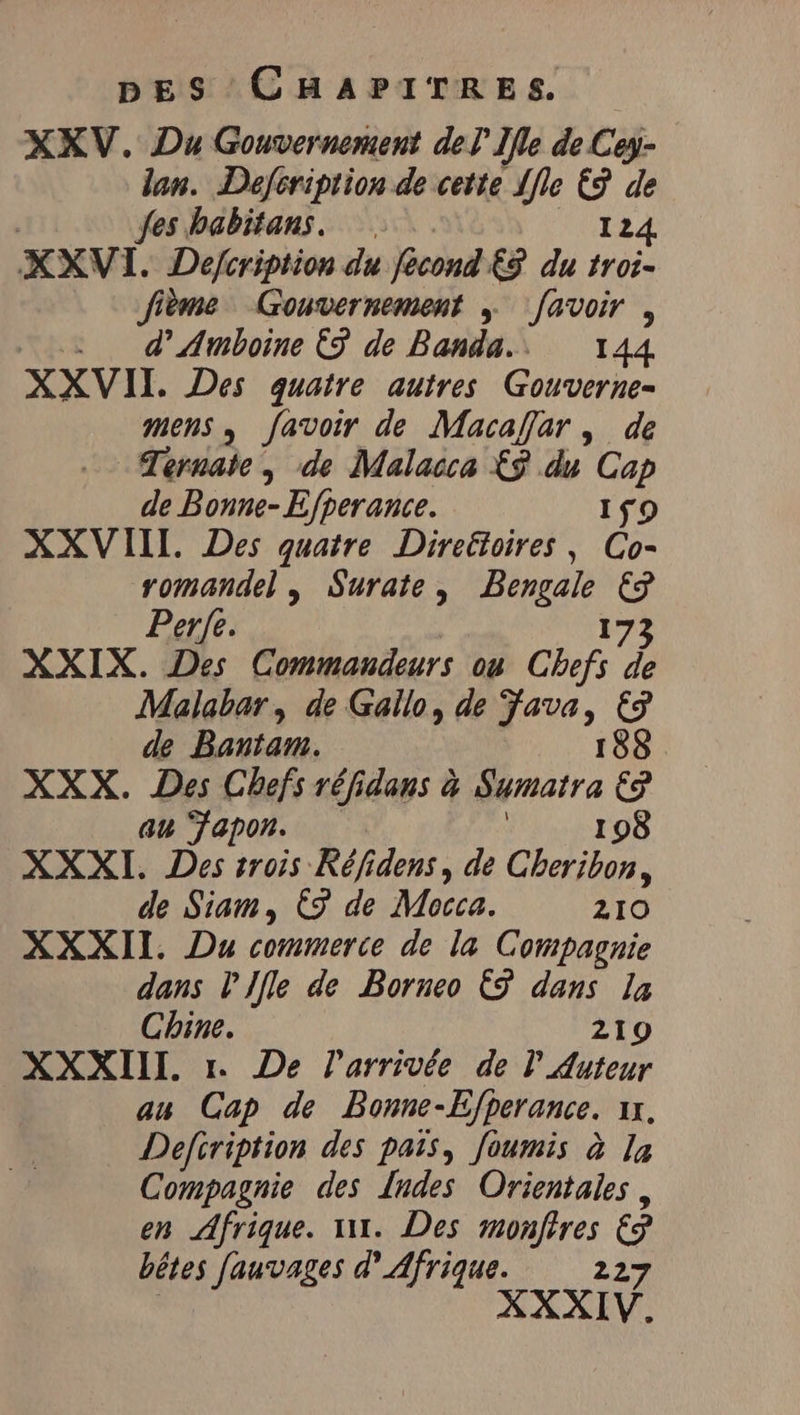 XXV. Du Gouvernement del Ile de Cey- lan. Defcription de cette Ile € de | fes babitans. 124 XXVI. Defeription du fecond‘£3 du troi- fième Gouvernement ; [avoir , _ d’Amboine 5 de Banda. 144 XXVII. Des quatre autres Gouverne- mens, favoir de Macajjar , de Ternate, de Malacca £9 du Cap de Bonne- E/perance. 159 XXVIII. Des quatre Direëtoires, Co- romandel , Surate, Bengale € Perfe. 173 XXIX. Des Commandeurs ou Chefs de Malabar, de Gallo, de Java, €3 de Bantam. 188 XXX. Des Chefs réfidans à Sumatra €9 au Fapon. 198 XXXI. Des trois Réfidens, de Cheribon, de Siam, € de Mocca. 210 XXXII. Du commerce de la Compagnie dans PIfle de Borneo € dans la Chine. 219 XXXIII. 1. De l'arrivée de l Auteur au Cap de Bonne-Efperance. ıx, Defiription des pais, foumis à la Compagnie des Indes Orientales , en Afrique. 1. Des monftres € bêtes fauvages d'Afrique. 227 XXXIV.