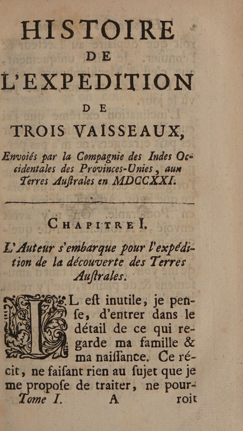 HISTOIRE DE | L'EXPEDITION TROIS VAISSEAUX, ÆEnvoiés par la Compagnie des Indes Oc= eidentales des Provinces-Unies , aux Terres Auftrales en MDCCXXI. CHa PITRE À L'Auteur s'embarque pour l'expédi- tion de la découverte des Terres Auftrales. I fe, d’entrer dans le = détail de ce qui re- A: garde ma famille &amp; Te ma naiflance. Ce ré- cit, ne faifant rien au fujet que je me propofe de traiter, ne pour-