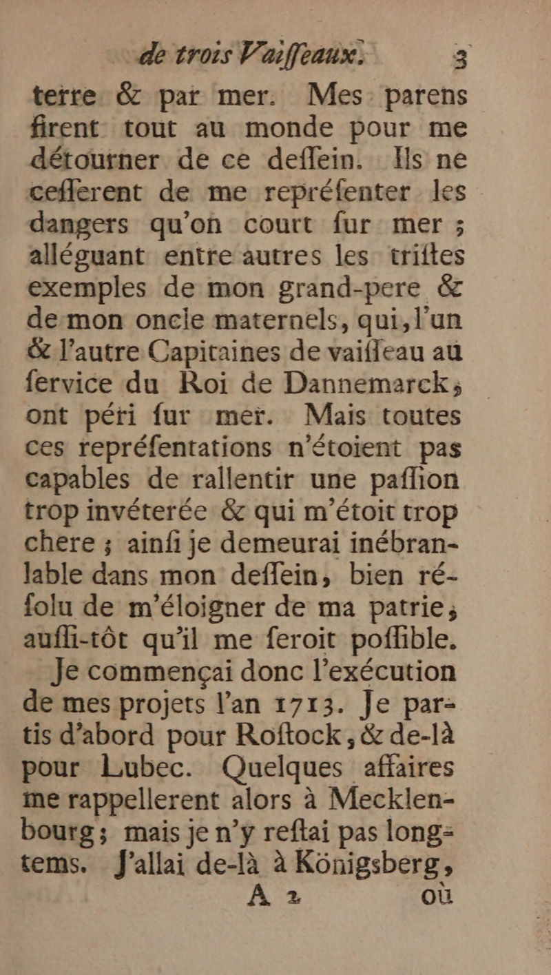 terre &amp; par mer. Mes parens firent tout au monde pour me détourner de ce deflein. Ils ne ceflerent de me repréfenter les dangers qu'on court fur mer ; alléguant entre autres les triftes exemples de mon grand-pere &amp; demon oncle maternels, qui, l’un &amp; l’autre Capitaines de vaifleau au fervice du Roi de Dannemarck; ont péri fur mer. Mais toutes ces repréfentations n'étoient pas capables de rallentir une paflıon trop invéterée &amp; qui m'étoit trop chere ; ainfi je demeurai inébran- lable dans mon deflein, bien ré- folu de m’éloigner de ma patrie, aufli-tör qu'il me feroit poflible. Je commengai donc l’exécution de mes projets l’an 1713. Je par- tis d’abord pour Roftock, &amp; de-là pour Lubec. Quelques affaires me rappellerent alors à Mecklen- bourg; mais je n’y reftai pas long= tems. J’allai de-là à Königsberg, Az ou