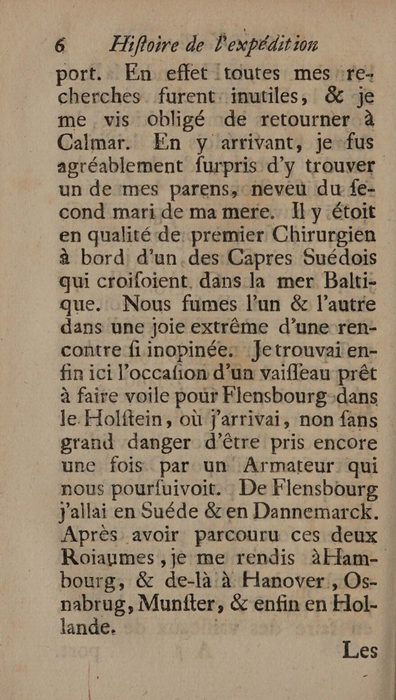 port. En effet :toutes mes re: cherches. furent: inutiles, &amp; je me vis Obligé de retourner à Calmar. En y arrivant, je fus agréablement furpris d'y trouver un de mes parens, neveu du fe- cond mari de ma mere. Ily étoit en qualité de: premier Chirurgien à bord d’un.des Capres Suédois qui croifoient, dans la mer Balti- que. Nous fumes l’un &amp; l’autre dans une joie extrême d’une ren- contre fiinopinée. Jetrouvai en- fin ici l’occafon d’un vaifleau prêt à faire voile pour Flensbourg- ‚dans le.Holitein, où j'arrivai, non fans grand danger d’être pris encore une fois par un Armateur qui nous pourfuivoit. De Flensbourg Jallai en Suede &amp;zen Dannemarck. Après avoir parcouru ces deux Roiaumes ‚je me rendis AHam- bourg, &amp; de-là à Hanover , Os- nabrug, Muntter, &amp; enfin en Hol- lande. Les