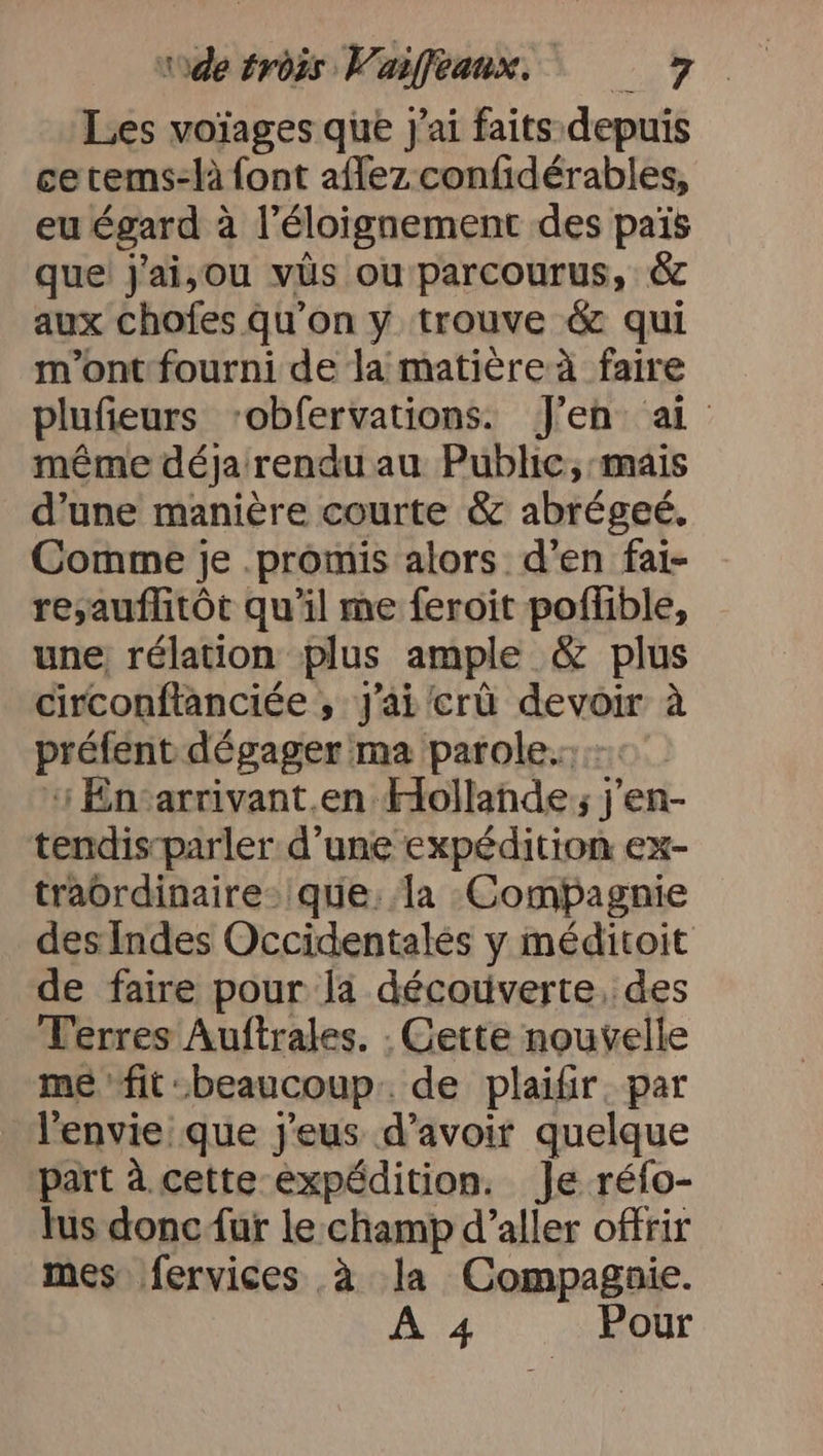 Les voïages que j'ai faits: depuis ce tems-là font aflez confidérables, eu égard à l'éloignement des pais que j'ai,ou vüs ou parcourus, &amp; aux chofes qu’on y trouve &amp; qui m'ont fourni de la matière à faire plufieurs ‘obfervations. J'en ai même déja rendu au Public, mais d’une manière courte &amp; abrégeé. Comme je .promis alors d’en fai- re;auflitôt qu'il me feroit poflible, une; rélation plus ample &amp; plus circonftanciée ; J'ai crû devoir à préfent dégager ma parole...0 + Encarrivant.en Hollande; j’en- tendis-parler d'une expédition ex- traordinaire- que. la Compagnie des Indes Occidentalés y méditoit de faire pour la découverte, des Terres Auftrales. . Cette nouvelle me fit:beaucoup.. de plaifir. par l'envie que j'eus d’avoir quelque part à cette expédition. Je réfo- Jus donc {ur le:champ d’aller offrir mes fervices à la Compagnie. À 4 Pour