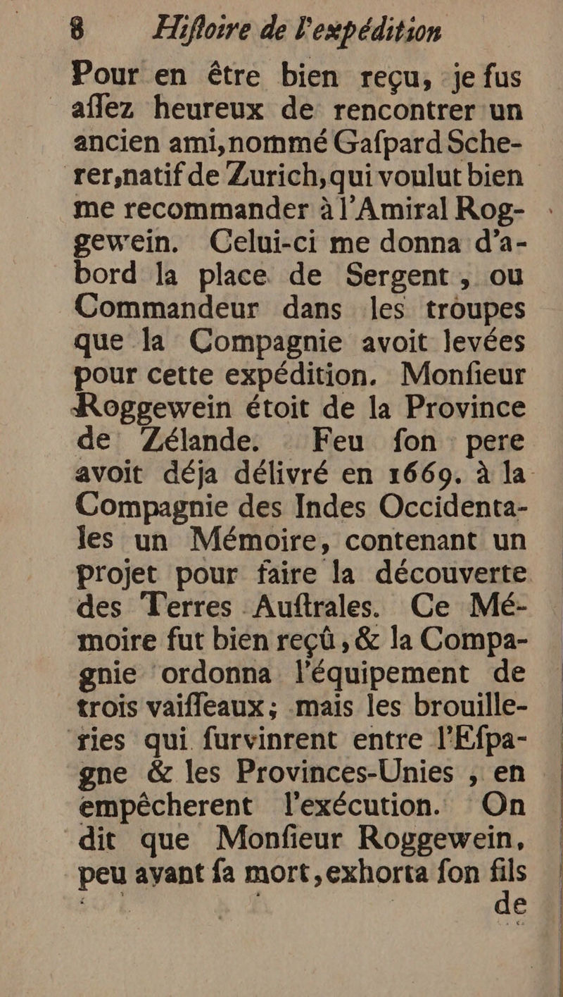 Pour en être bien reçu, je fus _affez heureux de rencontrer'un ancien ami,nommé Gafpard Sche- rer,natif de Zurich,qui voulut bien me recommander à l’Amiral Rog- gewein. Celui-ci me donna d’a- bord la place de Sergent , ou Commandeur dans les troupes que la Compagnie avoit levées pour cette expédition. Monfieur Roggewein étoit de la Province de Zélande. Feu fon pere Compagnie des Indes Occidenta- les un Mémoire, contenant un projet pour faire la découverte des Terres Auftrales. Ce Mé- moire fut bien reçû , &amp; la Compa- gnie ‘ordonna l'équipement de trois vaifleaux; mais les brouille- 'ries qui furvinrent entre l’Efpa- gne &amp; les Provinces-Unies , en empecherent l'exécution. On dit que Monfieur Roggewein, peu ayant fa mort,exhorta fon EP PE | | à EE Bi Sen a nn RE TE ER ee