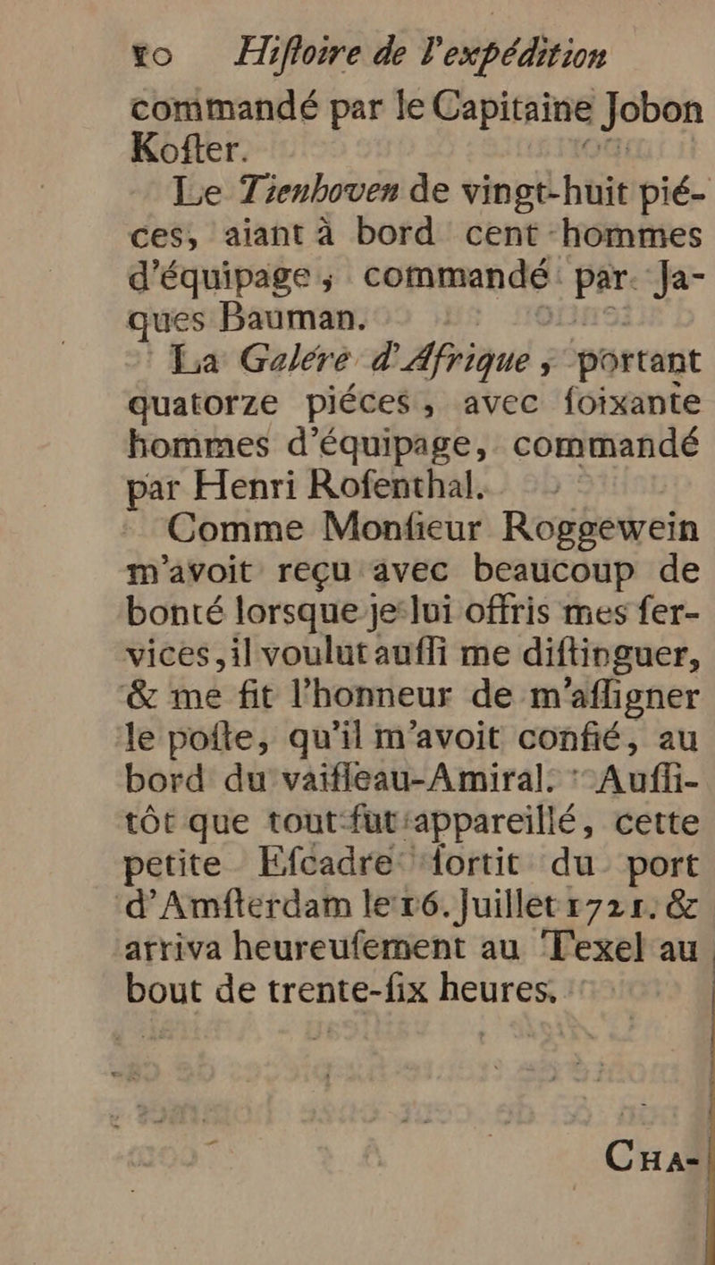commandé par le Capitaine Jobon Kofter. Le Tienhoven de vingt-huit pié- ces, aiant à bord cent hommes d'équipage ; commandé PR Ja- ques Bauman. La Galere d'Afrique, portant quatorze piéces , avec foixante hommes d'équipage, commandé par Henri Rofenthal. Comme Monfieur Roggewein m’avoit regu avec beaucoup de bonté lorsque je:lui offris mes fer- vices, il voulut aufli me diftinguer, &amp; me fit l'honneur de m'afligner le poite, qu'il m’avoit confié, au bord du vaifleau-Amiral. Auffi- tôt que tout futiappareillé, cette petite Efcadre ‘Aortit du port 'd’Amfterdam le r6. Juillet 1721. &amp; arriva heureufement au Texel au bout de trente-fix heures, : | CHa-