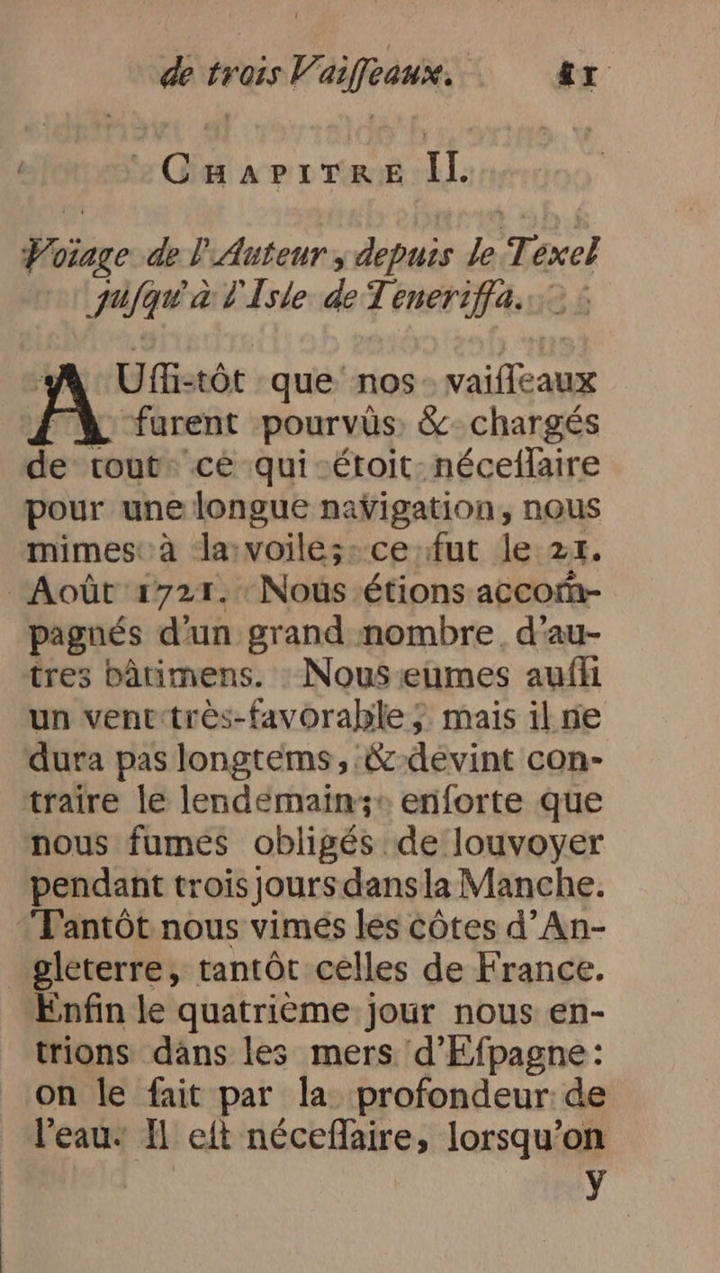 CHAPITRE IL Votage de l'Auteur „depuis le Texel jufqu à l'Isle de Teneriffa. A Ufü:tôt que nos. vaifleaux X furent pourvûs: & chargés de tout: cé qui-étoit nécellaire pour une longue navigation, nous mimes: à la voiles: ce fut le 21. Août 1721. Nous étions accom- pagnés d’un grand nombre, d’au- tres bâtimens. : Nous eumes aufli un ventetrès-favorahle ;. mais il ne dura pas longtems, &-devint con- traire le lendemain;z» enforte que nous fumes obligés de louvoyer pendant trois jours dansla Manche. Trantöt nous vimes les côtes d’An- gleterre, tantôt celles de France. Enfin le quatrième jour nous en- trions dans les mers 'd’Efpagne: on le fait par la profondeur: de l'eau: I eft néceflaire, lorsqu'on y