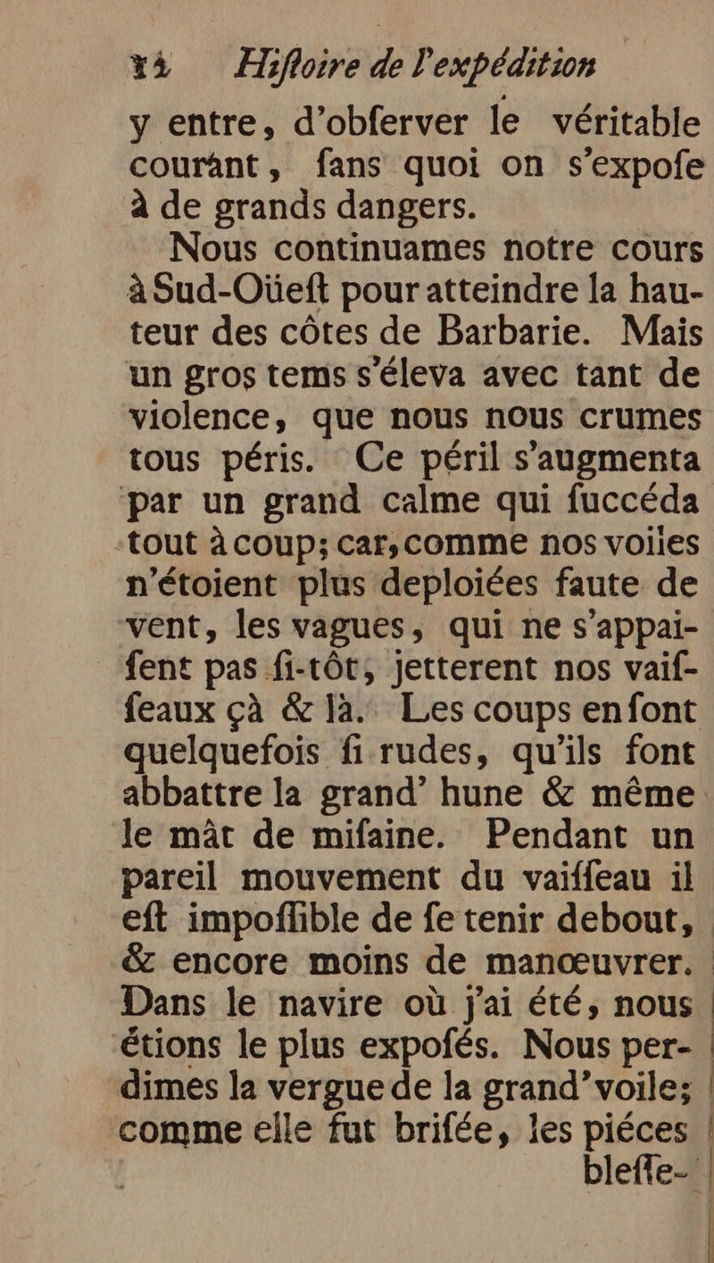 y entre, d’obferver le véritable courant, fans quoi on s’expofe à de grands dangers. Nous continuames notre cours à Sud-Oùüeft pouratteindre la hau- teur des côtes de Barbarie. Mais un gros tems s'éleva avec tant de violence, que nous nous crumes tous péris. Ce péril s’'augmenta par un grand calme qui fuccéda tout à coup; car, comme nos volles n’etoient plus deploiées faute de vent, les vagues, qui ne s’appai- fent pas fi-töt, jetterent nos vaif- feaux çà &amp; la. Les coups enfont quelquefois fi rudes, qu'ils font le mât de mifaine. Pendant un pareil mouvement du vaiffeau il Dans le navire où j'ai été, nous étions le plus expofés. Nous per- dimes la vergue de la grand’voile; comme elle fut brifée, les piéces blefle- | N |