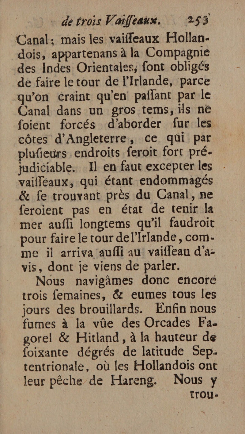 Canal; mais les vaiffeaux Hollan- dois, appartenans à la Compagnie des Indes Orientales, font obligés de faire le tour de l'Irlande, parce qu’on craint qu'en paflant par le Canal dans un gros tems, ils ne foient forcés d'aborder fur les. côtes d'Angleterre, ce qui par plufieurs endroits. feroit fort pré- judiciable. Il en faut excepterles - vaifléaux, qui étant endommagés &amp; fe trouvant près du Canal, ne feroient pas en état de tenir la mer aufli longtems qu’il faudroit pour faire le tour del’Irlande, com- me il arriva aufli au vaifleau d’a- vis, dont je viens de parler. Nous navigâmes donc encore trois femaines, &amp; eumes tous les jours des brouillards. Enfin nous fumes à la vüe des Orcades Fa. gorel &amp; Hitland , à la hauteur de foixante dégrés de latitude Sep- tentrionale, où les Hollandois ont leur pêche de Hareng. Nous y trou-