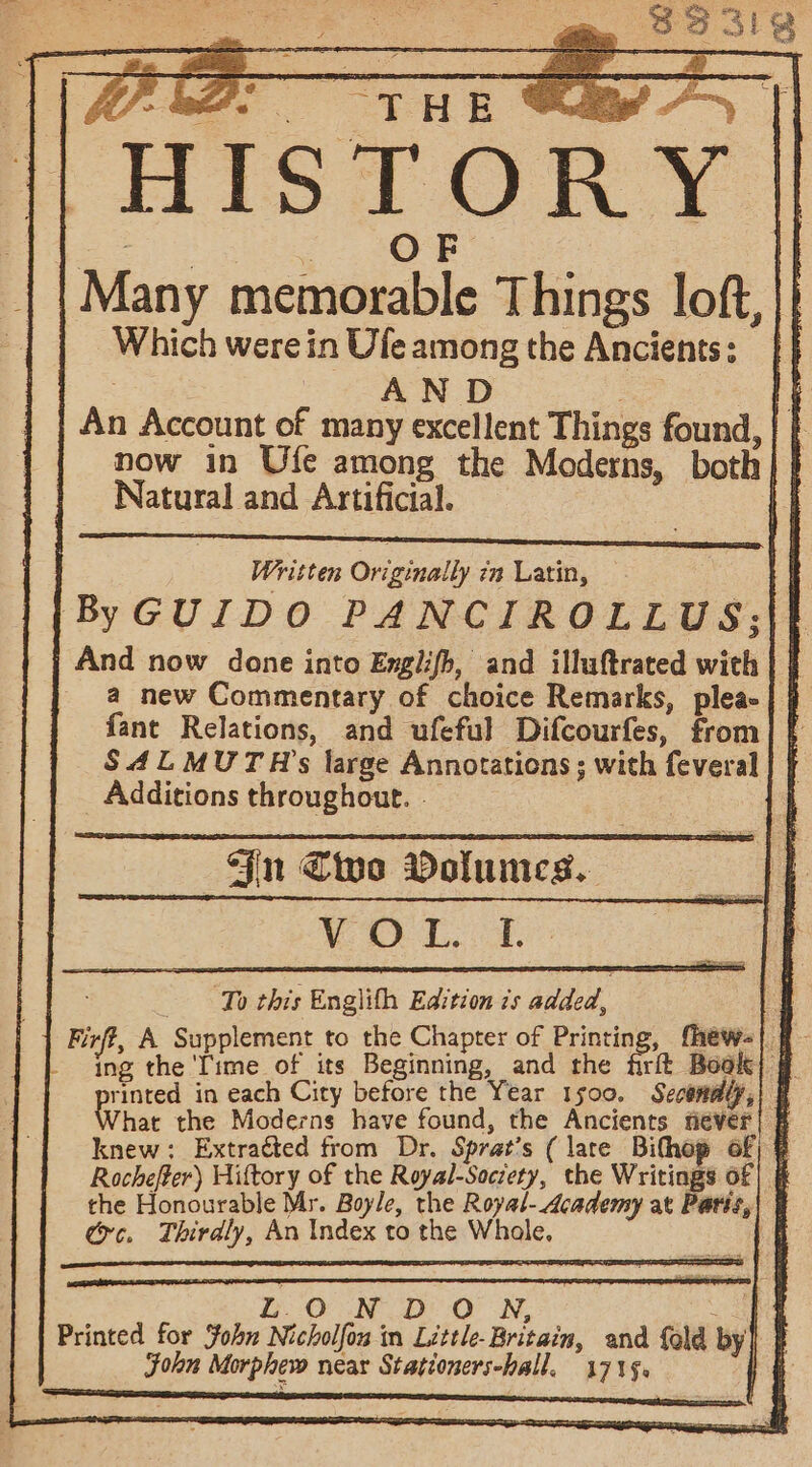 || HISTORY | Many memorable Things loft, || Which werein Ufe among the Ancients: }} ugs _ AND ae An Account of many excellent Things found, now in Ufe among the Moderns, both Natural and Artificial. Written Originally in Latin, ByGUIDO PANCIROLLUS: And now done into Engilifh, and illuftrated wich | } a new Commentary of choice Remarks, plea | | fant Relations, and ufeful Difcourfes, from] { SALMUTH’s large Annotations ; with feveral | | _ Additions throughout. - } in Cive Dolumes. WP Doe: To this Englith Edition 7s added, Firff, A Supplement to the Chapter of Printing, fhew-| q- E 2 the ‘Time of its Seger trap and the firft Bool) @ rinted in each City before the Year 1500. Secomaly,) | What the Moderns have found, the Ancients fiever| # knew: Extracted from Dr. Sprat's ( late Bithop of; § Rochefter) Hiftory of the Royal-Society, the Writings of] § the Honourable Mr. Boyle, the Royal- Academy at Parit,| | ec. Thirdly, An Index to the Whale. a