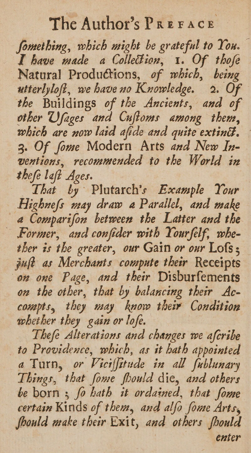 The Author’s Prerace fomething, which might be grateful to You. © I have made a Colle#ion, 1. Of thofe Natural Productions, of which, being utterlyloft, we haveno Knowledge. 2. Of the Buildings of the Ancients, and of other Ufages and Cuftoms among them, which are now laid afide and quite exting. — 3. Of fome Modern Arts and New In- ventions, recommended to the World in thefe laft Ages. That by Plutarch’s Example Your Highnefs may draw a Parallel, and make —@ Comparifon between the Latter and the Former, and confider with Yourfelf, whe- ther is the greater, our Gain or our Lofs; jolt as Merchants compute thew Receipts on one Page, and their Disburfements on the other, that by balancing their Ac- compts, they may know their Condition whether they gain or lofe. Thefe Alterations and changes we afcribe to Providence, which, as it hath appointed a Turn, or Viciffitude in all fublunary Things, that fome fhould die, and others be born ; fo hath it ordained, that fome certain Kinds of them, and alfo fome Arts, fhould make their Exit, and others fhould enter