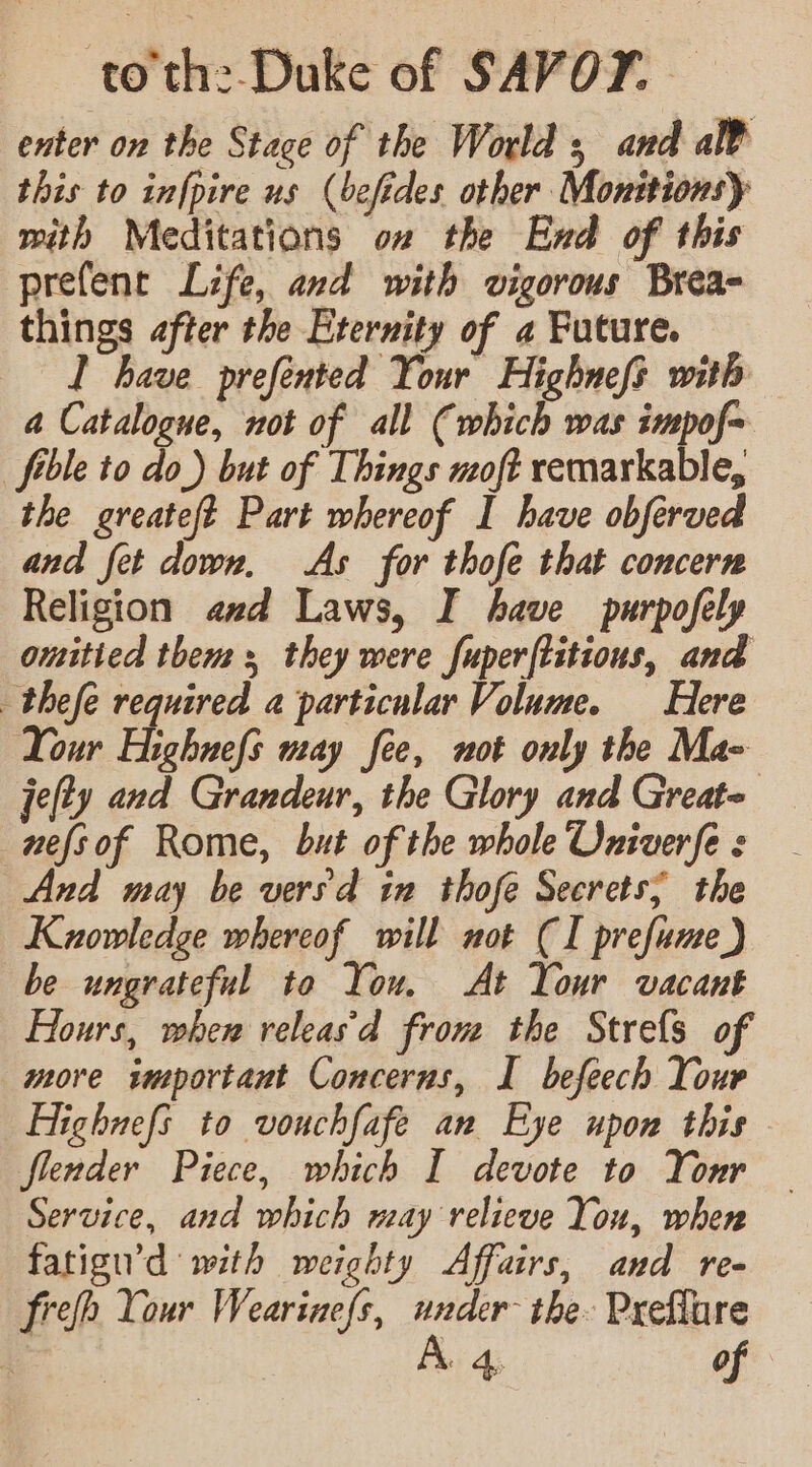 to the Duke of SAVOY. | enter on the Stace of the World; and a¥ this to infpire us (befides other Monttionsy with Meditations on the End of this prefenr Life, and with vigorous Brea- things after the Eternity of 2 Future. T have prefented Your Highnefs with a Catalogue, not of all (which was impof~ fible to do) but of Things moft remarkable, the greateft Part whereof I have obferved and fet down, As for thofe that concern Religion asd Laws, I have purpofely omitied them + they were fuperftitions, and thefe required a particular Volume. Here Your Highnefs way fee, not only the Ma- jefty and Grandeur, the Glory and Greate nefsof Rome, but of the whole Oniverfe ¢ And may be versd in thofe Secrets; the Kuowledge whereof will not (I prefume) be ungrateful to You. At Your vacant Hours, when releas'd from the Strefs of more important Concerns, I befeech Your Highuefs to vouchfafe an Eye upon this flender Piece, which I devote to Your Service, and which may relieve You, when fatigu’d with weighty Affairs, and re- frefh Your Wearinefs, under the Preflure ile A. 4, of
