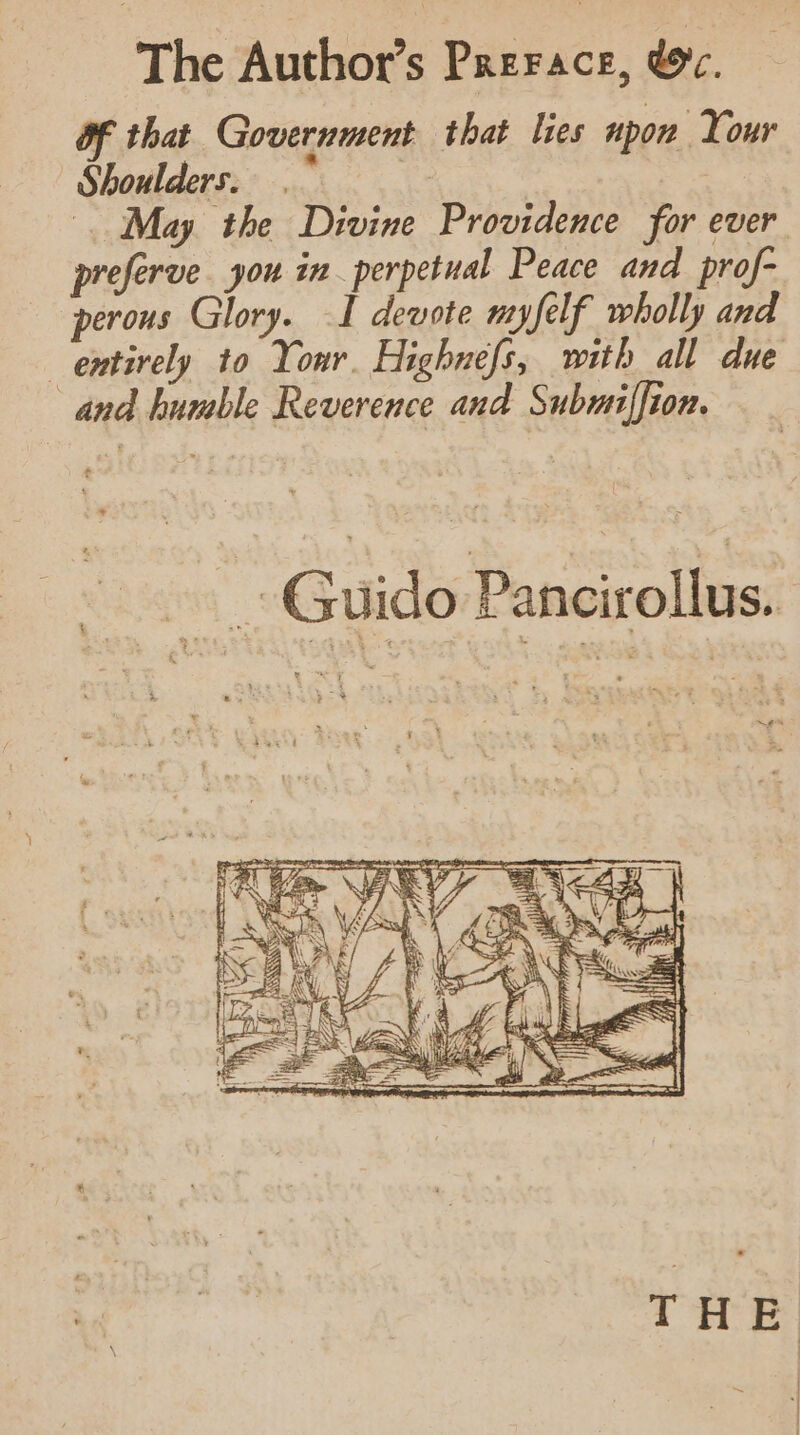 The Author’s Prerace, &amp;c. of that Government that lies upon Your Shoulders. Ve | May the Divine Providence for ever preferve you in perpetual Peace and prof- perous Glory. I devote myfelf wholly and entirely to Your. Highnefs, with all due and humble Reverence and Submiffion. mone Ce Guido Pancirollus. ee