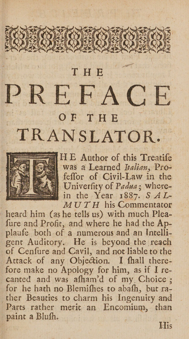 —— ey | OM: THE PREFACE OF} THE TRANSLATOR. = §b Atthor of his Treatife g HS] was a Learned Italian, Pro- ai nat fefflor of Civil-Law in the yep Univerfity of Padua; whese- in the Year 1887. S A L- | MUTH his Commentator heard him (ashe tells us) with much Plea- fure and Profit, and where he had the Ap- plaufe both of a numerous and an Intelli- gent Auditory. He is beyond the reach of Cenfure and Cavil, and not liable to the Attack of any Obje@ion. I fhall there- fore make no Apology for him, as if I re- canted and was afham’d of my, Choice ; for he hath no Blemifhes to abafh, but ra- ther Beauties to charm his Ingenuity and Parts rather merit an Encomium, than paint a Blufh. |