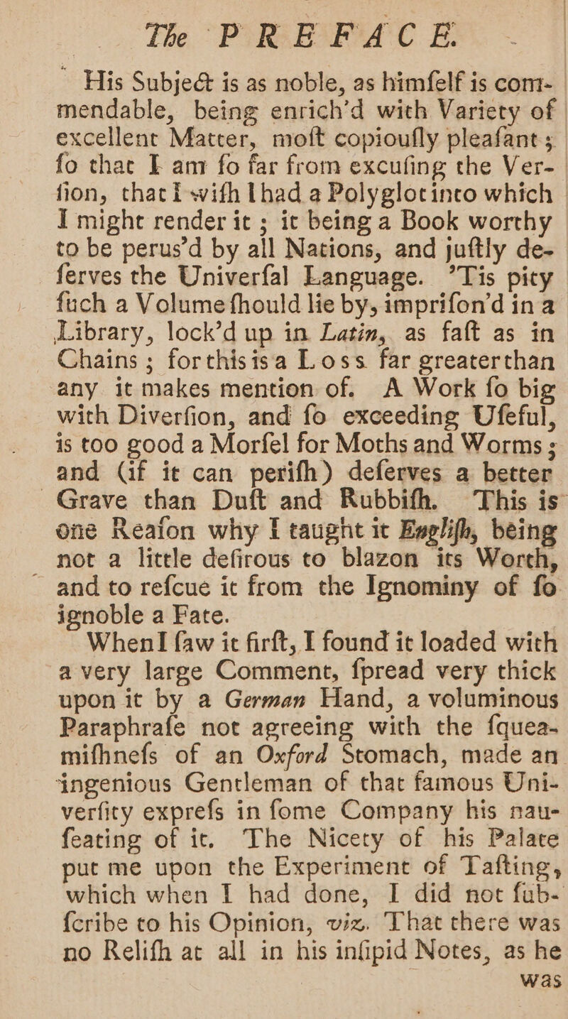 ~ His Subjed is as noble, as himfelf is com- mendable, being enrich’d with Variety of | excellent Matter, moft copioufly pleafant ; fo that I amr fo far from excufing the Ver-_ fion, that i wifh Lhad a Polyglotinco which | I might render it ; ic being a Book worthy to be perus’d by all Nations, and juftly de- ferves the Univerfal Language. °Tis pity fuch a Volume fhould lie by, imprifon’d in a Library, lock’d up in Latin, as faft as in Chains ; forthisisa Loss far greaterthan any it makes mention of. A Work fo big with Diverfion, and fo exceeding Ufeful, is too good a Morfel for Moths and Worms ; and (if it can perifh) deferves a better Grave than Duft and Rubbifh, This is’ one Reafon why I taught it Engl, being not a little defirous to blazon its Worth, ~ and to refcue it from the Ignominy of fo ignoble a Fate. When I faw it firft, I found it loaded with avery large Comment, fpread very thick upon it by a German Hand, a voluminous Paraphrafe not agreeing with the {quea- mifhnefs of an Oxford Stomach, made an ingenious Gentleman of that famous Uni- verfity exprefs in fome Company his nau- feating of it. The Nicety of his Palate put me upon the Experiment of Tafting, which when I had done, I did not fub- {cribe to his Opinion, viz. That there was no Relifh at all in his infpid Notes, as he was
