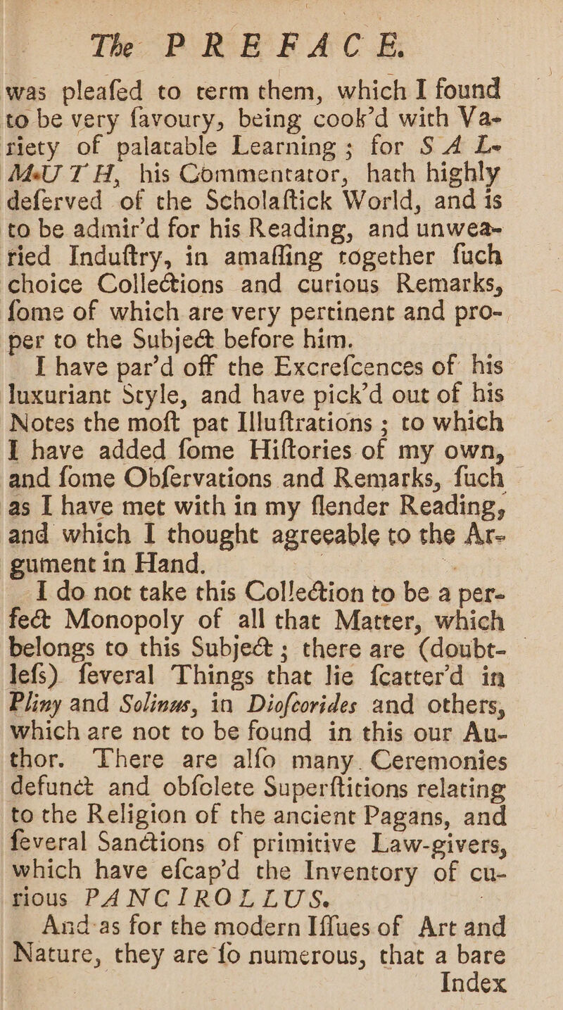 was pleafed to rerm them, which I found to be very favoury, being cook’d with Va- riety of palatable Learning ; for S A Le MU TH, his Commentator, hath highly deferved of the Scholaftick World, and is to be admir’d for his Reading, and unwea- ried Induftry, in amafling together fuch choice Collections and curious Remarks, fome of which are very pertinent and pro-. per to the Subject before him. I have par’d off the Excrefcences of his luxuriant Style, and have pick’d out of his Notes the moft pat Illuftrations ; to which I have added fome Hiftories of my own, and fome Obfervations and Remarks, fuch as I have met with in my flender Reading, and which I thought agreeable to the Ar- gument in Hand. | “, I do not take this Colle@ion to be a per- fect Monopoly of all that Matter, which belongs to this Subje&amp; ; there are (doubt- lefs) feveral Things that lie {catter'd in Pliny and Solinus, in Diofcorides and others, which are not to be found in this our Au- thor. There are alfo many. Ceremonies defunct and obfclete Superfticions relating to the Religion of the ancient Pagans, and feveral Sanctions of primitive Law-givers, which have efcap’d the Inventory of cu- rious PANCIROLLUS. 2 And:-as for the modern Iffues of Art and Nature, they are fo numerous, that a bare Index