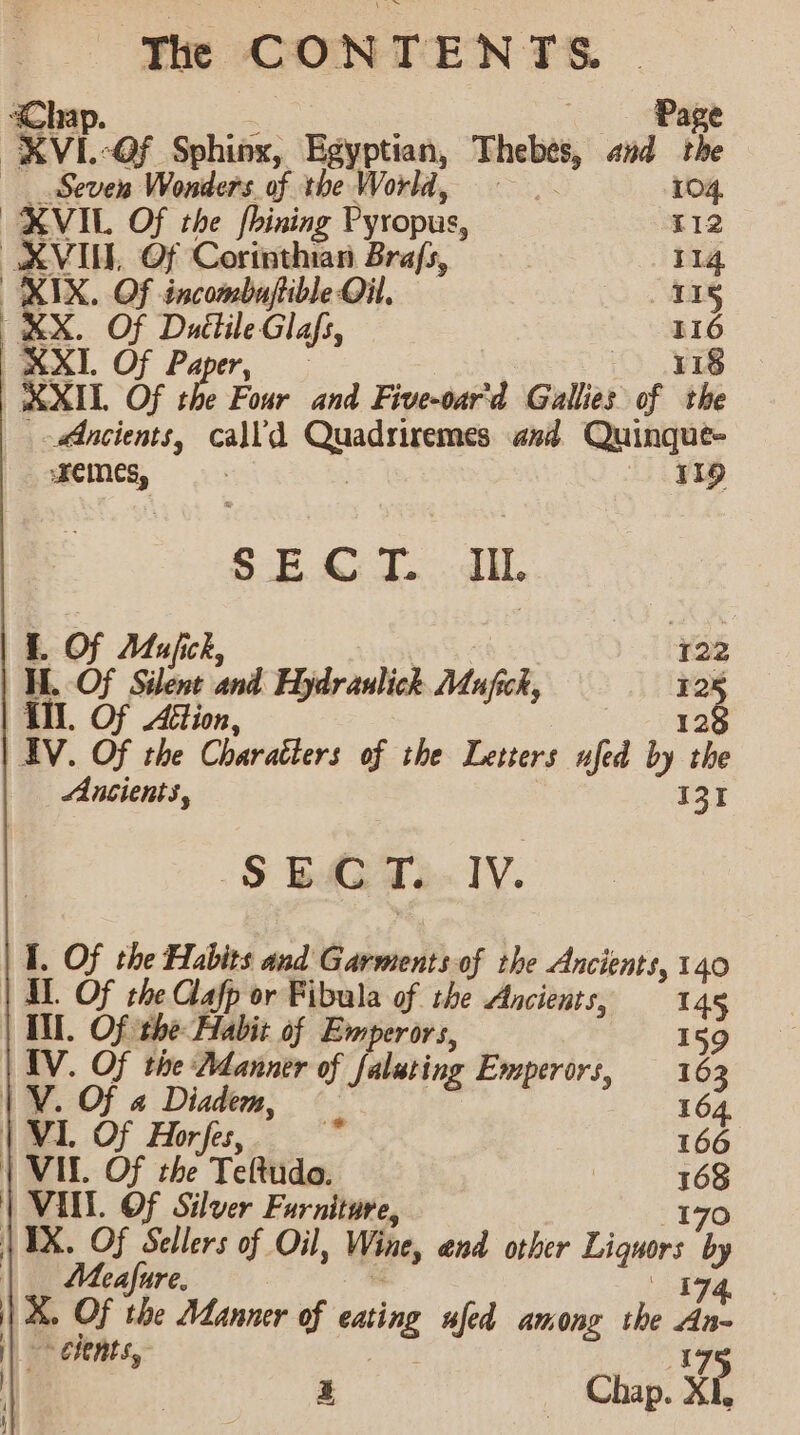 Pag We “OF Sphinx, Egyptian, Thebes and ie Seven Wonders of the World 104, XVIL Of the fhining Pyropus, T12 XVIU, Of Corinthian Bra/s, | 114 RIX, Of incombuaftible Oil, 115 St Of Duttile Glafs, 116 XXI. Of Paper, 118 | XXIL Of I Four and Five-oar'd Gallies of the Ancients, calld nee ana Quinque- memes, : eee) S.E.&amp;) I....diL. 1 a d Hydranlick Mufick, 138 nt i rauli foc 12 iil. Of 4 128 dV. Of = ‘Couaidens of the Letters ufed by ‘ee Ancients, I31 -S BAG T. IV. I, Of the Habits and Garments-of the Ancients, 140 | IL Of the Clafp or Fibula of the Ancients, 145 TM. Of the Habit of Emperors, 159 AV. Of tive Adanuer of falating Emperors, 163 | V. Of « Diadem, 164, | VIL Of Horfes, i 166 | VIL Of the Teftudo. | 168 | VINN. OF Silver Furniture, 170 | IX. Of Sellers of Oil, Wine, and other Hite by | Meafure. 174. X. Of the Manner of sag ufed among the An- | + elents,