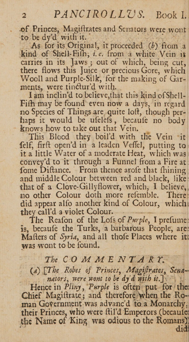 . of Princes, Magiftrates and Senators were wont to; bed yaad: WHT Bis Ss a ee: aed As for its Original, it proceeded (6) from a ‘kind of Shell-Fith; i.e. from a white Vein it: carries in its Jaws; out of which, being cut, there flows this Juice or precious Gore, which Wooll and Purple-Silk, for the making of Gar- ments, were tinctur'd with. Lam inclin’d to believe,that this kind of Shell- Fifh-may be found even now a days, in regard no Species of Things are quite loft, though per- haps it would be ufelefs, becaufe no body ~ knows how to take out that Vein. This Blood they boil’d with the Vein “it felf, firft open’d in a leaden Veflel, putting to: it a little Water of a moderate Heat, which was: convey’d to it through a Funnel from a Fire at. fome Diftance. From thence arofe that fhining, and middle Colour between red and black, like: that of a Clove-Gillyflower, which, I believe,, no other Colour doth more refemble. There: did appear alfo another kind of Colour, which they call’d a violet Colour... The Reafon of the Lofs of Purple, I prefume: is, becaufe the Turks, a barbarous People, are: ~ Mafters of Syria, and all thofe Places where itt was wont to be found, | The COM MEN TLARTOR— 3) (4) [The Robes of Princes, AMfagiftrates, Sena- _. nators, were wont to be dy'd with it.J.~\ « Hence in Pliny, “Purple is oftenput- for‘ the: Chief Magiftrate; and thereforephen the Ro-- aman Government-was advanc’'d to.a Monarchy, their Princes, who were {til’d Emperors (becaufe the Name of King was odious to the Sn 1