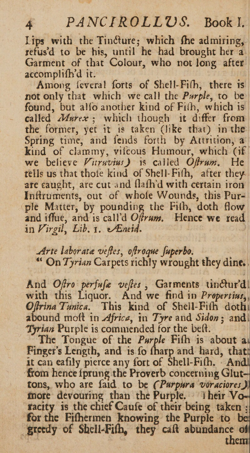 Lips with the Tinéture; which fhe admiring, refusd to be his, until he had brought her a Garment of that Colour, who not long after accomplifh’d it. Among feveral forts of Shell-Fifh, there is not only that which we call the Purple, to be found, but alfo another kind of Fith, which is called Aarex ; which though it differ from the former, yet it is taken (like that) in the Spring time, and fends forth by Attrition, a kind of clammy, vifcous Humour, which (Gf we believe Vitruvius) 18 calied Ofrum. He tells us that thote kind of Shell-Fith, after they. are caught, are cut and flafhd with certain iron Inftruments, out of whofe Wounds, this Pur- ‘ple Matter, by pounding the Filh, doth flow and iffue, and is call’d Ofrum, Hence we read in Virgil, Lib, 1. Enid. Arte laborate veftes, offroque fuperbo. “ On Tyrian Carpets richly wrought they dine. . And Offo perfufe veffes , Garments tinétur’d! with this Liquor. And we find in Propertins,, Offrina Tunica. This kind of Sheil-Fith doth abound moft in Africe, in Tyre and Sidon; and) Tyrian Purple is commended for the beft. The Tongue of the Purple Fifh is about a Finger's Length, and is fo {harp and hard, that it can eafily pierce any fort of Shell-Fifh. - An ‘from hence fprung the Proverb concerning Glut tons, who are faid to be (Purpura voraciores fore devouring than the Purple. ‘Their V. ‘gacity. is the chief Caufe of their being taken ; for the Fifhermen knowing the Purple to be greedy of Shell-Fith, they caft — cet ‘