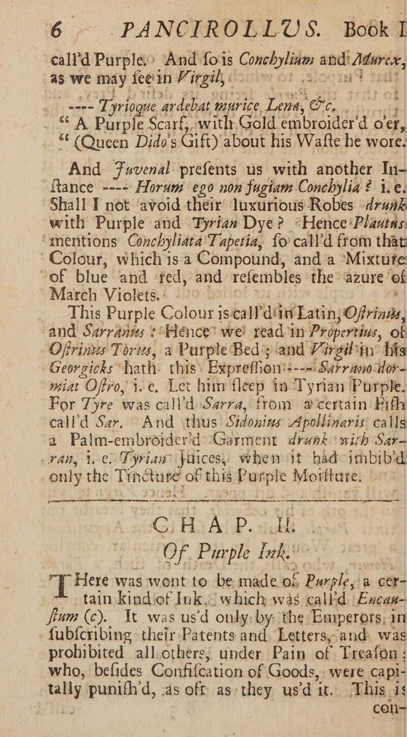 | ‘eall’d Purple And fois Conchylid en aS we may fee'an Vi ingil © wo] a go eee -- Tyriogue ‘ardebat murice Lents Oc, . ; _ © A Purple Scarf, with, Gold. embroider'd ocr, wf at els Dido's Gift) about his Watfte he wore. And Favenal prefents us with another In- {tance ---- Horum ego non fugiam Conchylia ? i.e. Shall T not ‘avoid their’ luxurious Robes -draak with Purple and Tyriaw Dye? *Hence‘Plantas ‘mentions Conchyliata Tapetia, {0 call’d from that Colour, which is a Compound, and a ‘Mixtufe “of blue and ted, and refembles the azure of March Violets.. ©” This Purple Colour i is-call adi Latin, Ofrings, and Sarranus : Hence’ we! read in Propertius, of Ofrinus Torus, a Parple Beds and Virgin’ hits Georzicks * hath: this’ Bypretfic Ons --—: Surriano dor- miat Oftro, je. Let him tleep io Tyrian Purple. For Tyre was call’d Sarra, from @ certain Fifh calla Sar. And thus Sidonins Apollinaris: calls a Palm-embrorderd Garment drunk wich Sar- ran, i.e Tyrian® jaiices, when it had imbib’d only the Medios 2 of this Purple Morftare, | 4 d pect to) SERN 2k Rated do reir Ng ea alin hod ne CHAP. Of Purple Tak : T Here was wont to be made of Purgle, a cer- tain kindiof Ink,” which was calF “d  Encan- fium (c). Tt was usd only: by: the Emperors, in fubfcribing their :Patents and. Letters, and: was prohibited all. others, under Pain of Treafon ; who, befides Confifeation of Goods, were capi- ie punifh’d, as off as they usdat. This is | con-