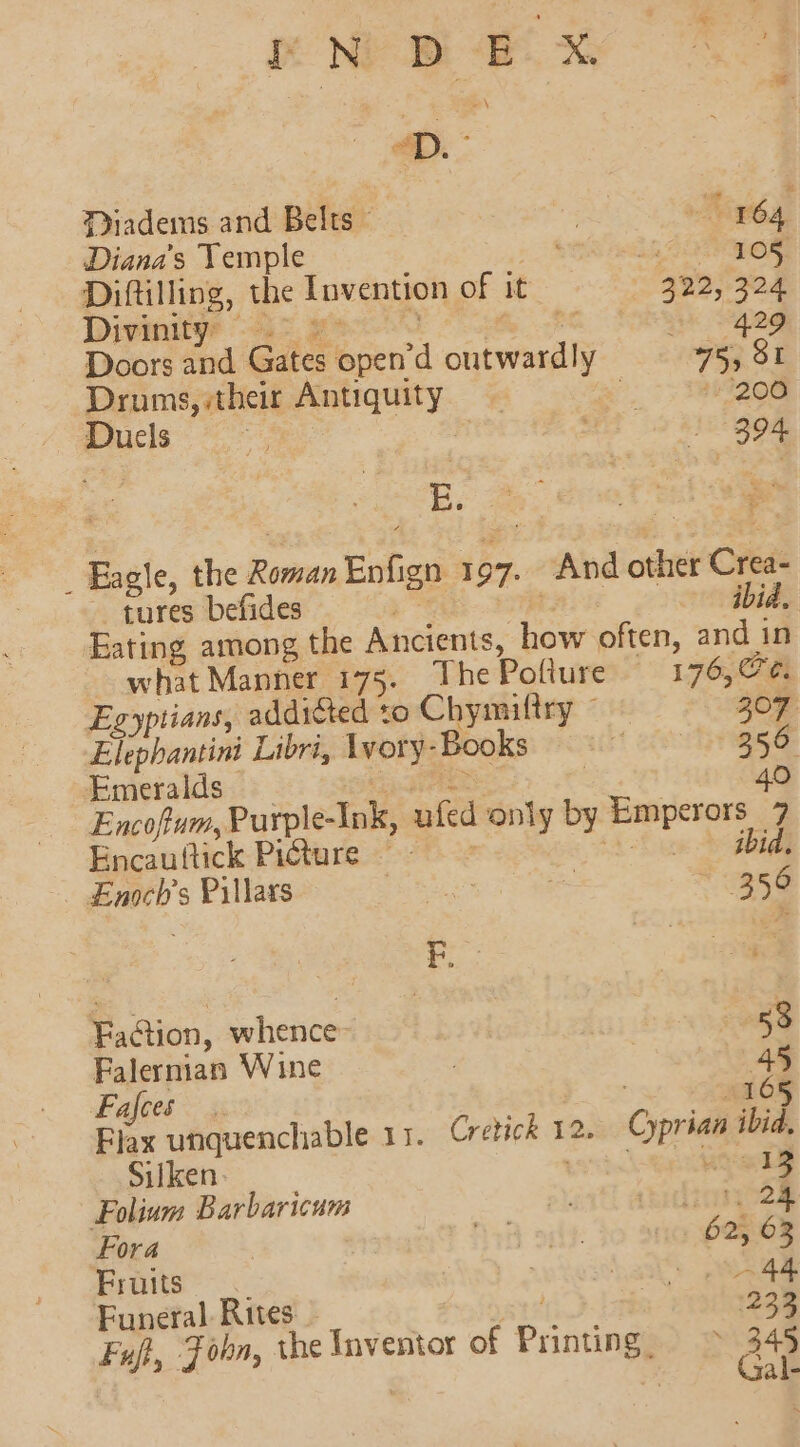 oN BD EX 4D. Diadems and Belts - | ee 164, Diana's Temple a8 105, Diftilling, the Invention of it 322, 324 Divinity? “&gt; 2” } te a Sgeg Doors and Gates open’d outwardly 75, 81 Drums, their Antiquity a. 7: eZee Ducls , 394 _ Eagle, the Roman Enfign 1 97. And other Crea- tures befides TA ibid. Eating among the At cients, how often, and in what Manner 175. ThePoflure 176, @¢. Egyptians, addicted to Chymiltry ~ 307 Elephantini Libri, Lvory-Books ft ea riggas Emeralds ns 4 e 40 Encofum, Purple-Ink, ufed only by Emperors 7 Encauttick Picture =~ 4 -f oe egbide Enoch’s Pillars RE 356 Faction, whence 53 Falernian Wine | 45 Fajces 165 Flax unquenchable 11. Cretick 12. Cyprian ibid, Silken 13 FPolium Barbaricum swiatl amelie oem Fora Are 3 62, 63 Fruits | Laat: age Funeral Rites - atte Fuf, Fobn, the Inventor of Printing ~ 34s